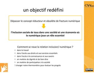 un objectif redéfini
Dépasser le concept réducteur et obsolète de fracture numérique
l’inclusion sociale de tous dans une société et une économie où
le numérique joue un rôle essentiel
Comment se noue la relation inclusion/ numérique ?
• dans le travail
• dans l’accès aux droits et aux services essentiels
• dans l’accès à la connaissance et aux savoirs
• en matière de dignité et de bien être
• en matière de participation à la société
 changer notre thermomètre pour évaluer les progrès
 