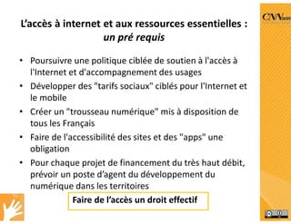L’accès à internet et aux ressources essentielles :
un pré requis
• Poursuivre une politique ciblée de soutien à l'accès à
l'Internet et d'accompagnement des usages
• Développer des "tarifs sociaux" ciblés pour l'Internet et
le mobile
• Créer un "trousseau numérique" mis à disposition de
tous les Français
• Faire de l'accessibilité des sites et des "apps" une
obligation
• Pour chaque projet de financement du très haut débit,
prévoir un poste d’agent du développement du
numérique dans les territoires
Faire de l’accès un droit effectif
 