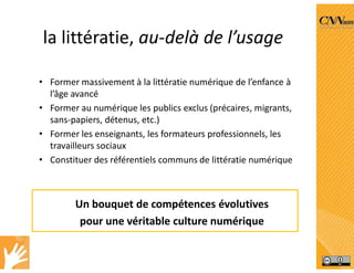 la littératie, au-delà de l’usage
• Former massivement à la littératie numérique de l’enfance à
l’âge avancé
• Former au numérique les publics exclus (précaires, migrants,
sans‐papiers, détenus, etc.)
• Former les enseignants, les formateurs professionnels, les
travailleurs sociaux
• Constituer des référentiels communs de littératie numérique
Un bouquet de compétences évolutives
pour une véritable culture numérique
 