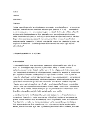 Método
Estándar
Presupuesto
Programa
Política. Las políticas revelan las intenciones del gerente para los periodos futuros y se determinan
antes de la necesidad de tales intenciones. Estas son guías generales en su uso. La política define
el área en los cuales se van a tomar decisiones, pero no indica la decisión. Las políticas señalan la
dirección general sancionada que se debe seguir y las áreas. Manteniéndose dentro de esos
limites predeterminados, pero con libertad para decidir dentro de las áreas estipuladas, el trabajo
del gerente se ejecuta de acuerdo con la planeación general de la empresa. Y se define de la
siguiente manera. "Una política es una guía general verbal o escrita que establecen los limites que
proporcionan la dirección y los limites generales dentro de los cuales tendrá lugar la acción
administrativa."
ESCUELA DEL CONOCIMIENTO HUMANO
INTRODUCCIÓN
La historia de la filosofía tiene sus comienzos hace dos mil quinientos años, pero antes de ella
existía una forma de pensar pre-filosófica: el pensamiento mítico, es decir las primeras
explicaciones que el hombre dio de la realidad fueron de tipo religioso. Ante fenómenos como el
rayo, el movimiento de los astros, la vida de los animales y las plantas o la muerte de los miembros
de la propia tribu, el hombre primitivo carecía de explicaciones racionales. Y al no disponer de
respuestas naturales para sus interrogantes, se refugio en respuestas que aludían a fuerzas o seres
sobrenaturales: un Dios airado lanzaba sus rayos contra quienes le habían ofendido; el Sol, la Luna
y otros astros eran los dioses que movían el firmamento. A raíz de estas primitivas respuestas
religiosas fueron apareciendo otras, mas refinadas y complejas, que han llegado a nuestros días
como doctrinas mas o menos fundamentadas en la filosofía griega. También en el II milenio antes
de nuestra era, los hebreos crearon una religión que por primera vez en la historia incluía la idea
de un Dios único, un Dios que se les había revelado a ellos como pueblo.
La fase del pensamiento científico constituye, sin duda, la etapa mas positiva de la historia de
pensamiento. El científico es menos ambicioso que el filosofo: al científico no le preocupan los
grandes problemas especulativos de los filósofos; solo se ocupan de los hechos de la experiencia.
Pero el científico es mucho mas riguroso: explica esos hechos elaborando leyes científicas, es
decir, leyes generales que determinan las relaciones existentes entre los hechos observados.
Además, relacionando varias leyes entre si, pueden llegar a elaborar teorías científicas, mediante
 