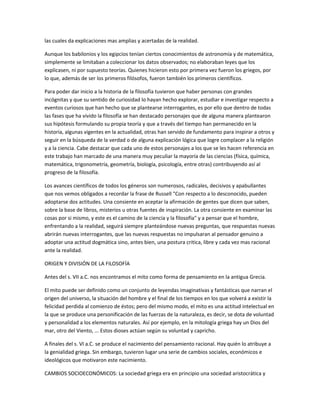 las cuales da explicaciones mas amplias y acertadas de la realidad.
Aunque los babilonios y los egipcios tenían ciertos conocimientos de astronomía y de matemática,
simplemente se limitaban a coleccionar los datos observados; no elaboraban leyes que los
explicasen, ni por supuesto teorías. Quienes hicieron esto por primera vez fueron los griegos, por
lo que, además de ser los primeros filósofos, fueron también los primeros científicos.
Para poder dar inicio a la historia de la filosofía tuvieron que haber personas con grandes
incógnitas y que su sentido de curiosidad lo hayan hecho explorar, estudiar e investigar respecto a
eventos curiosos que han hecho que se plantearse interrogantes, es por ello que dentro de todas
las fases que ha vivido la filosofía se han destacado personajes que de alguna manera plantearon
sus hipótesis formulando su propia teoría y que a través del tiempo han permanecido en la
historia, algunas vigentes en la actualidad, otras han servido de fundamento para inspirar a otros y
seguir en la búsqueda de la verdad o de alguna explicación lógica que logre complacer a la religión
y a la ciencia. Cabe destacar que cada uno de estos personajes a los que se les hacen referencia en
este trabajo han marcado de una manera muy peculiar la mayoría de las ciencias (física, química,
matemática, trigonometría, geometría, biología, psicología, entre otras) contribuyendo así al
progreso de la filosofía.
Los avances científicos de todos los géneros son numerosos, radicales, decisivos y apabullantes
que nos vemos obligados a recordar la frase de Russell "Con respecto a lo desconocido, pueden
adoptarse dos actitudes. Una consiente en aceptar la afirmación de gentes que dicen que saben,
sobre la base de libros, misterios u otras fuentes de inspiración. La otra consiente en examinar las
cosas por si mismo, y este es el camino de la ciencia y la filosofía" y a pensar que el hombre,
enfrentando a la realidad, seguirá siempre planteándose nuevas preguntas, que respuestas nuevas
abrirán nuevas interrogantes, que las nuevas respuestas no impulsaran al pensador genuino a
adoptar una actitud dogmática sino, antes bien, una postura critica, libre y cada vez mas racional
ante la realidad.
ORIGEN Y DIVISIÓN DE LA FILOSOFÍA
Antes del s. VII a.C. nos encontramos el mito como forma de pensamiento en la antigua Grecia.
El mito puede ser definido como un conjunto de leyendas imaginativas y fantásticas que narran el
origen del universo, la situación del hombre y el final de los tiempos en los que volverá a existir la
felicidad perdida al comienzo de éstos; pero del mismo modo, el mito es una actitud intelectual en
la que se produce una personificación de las fuerzas de la naturaleza, es decir, se dota de voluntad
y personalidad a los elementos naturales. Así por ejemplo, en la mitología griega hay un Dios del
mar, otro del Viento, ... Estos dioses actúan según su voluntad y capricho.
A finales del s. VI a.C. se produce el nacimiento del pensamiento racional. Hay quién lo atribuye a
la genialidad griega. Sin embargo, tuvieron lugar una serie de cambios sociales, económicos e
ideológicos que motivaron este nacimiento.
CAMBIOS SOCIOECONÓMICOS: La sociedad griega era en principio una sociedad aristocrática y
 