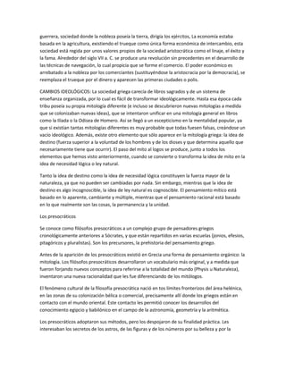 guerrera, sociedad donde la nobleza poseía la tierra, dirigía los ejércitos, La economía estaba
basada en la agricultura, existiendo el trueque como única forma económica de intercambio, esta
sociedad está regida por unos valores propios de la sociedad aristocrática como el linaje, el éxito y
la fama. Alrededor del siglo VII a. C. se produce una revolución sin precedentes en el desarrollo de
las técnicas de navegación, lo cual propicia que se forme el comercio. El poder económico es
arrebatado a la nobleza por los comerciantes (sustituyéndose la aristocracia por la democracia), se
reemplaza el trueque por el dinero y aparecen las primeras ciudades o polis.
CAMBIOS IDEOLÓGICOS: La sociedad griega carecía de libros sagrados y de un sistema de
enseñanza organizada, por lo cual es fácil de transformar ideológicamente. Hasta esa época cada
tribu poseía su propia mitología diferente (e incluso se descubrieron nuevas mitologías a medida
que se colonizaban nuevas ideas), que se intentaron unificar en una mitología general en libros
como la Ilíada o la Odisea de Homero. Así se llegó a un escepticismo en la mentalidad popular, ya
que si existían tantas mitologías diferentes es muy probable que todas fuesen falsas, creándose un
vacío ideológico. Además, existe otro elemento que sólo aparece en la mitología griega: la idea de
destino (fuerza superior a la voluntad de los hombres y de los dioses y que determina aquello que
necesariamente tiene que ocurrir). El paso del mito al logos se produce, junto a todos los
elementos que hemos visto anteriormente, cuando se convierte o transforma la idea de mito en la
idea de necesidad lógica o ley natural.
Tanto la idea de destino como la idea de necesidad lógica constituyen la fuerza mayor de la
naturaleza, ya que no pueden ser cambiadas por nada. Sin embargo, mientras que la idea de
destino es algo incognoscible, la idea de ley natural es cognoscible. El pensamiento mítico está
basado en lo aparente, cambiante y múltiple, mientras que el pensamiento racional está basado
en lo que realmente son las cosas, la permanencia y la unidad.
Los presocráticos
Se conoce como filósofos presocráticos a un complejo grupo de pensadores griegos
cronológicamente anteriores a Sócrates, y que están repartidos en varias escuelas (jonios, efesios,
pitagóricos y pluralistas). Son los precursores, la prehistoria del pensamiento griego.
Antes de la aparición de los presocráticos existió en Grecia una forma de pensamiento orgánico: la
mitología. Los filósofos presocráticos desarrollaron un vocabulario más original, y a medida que
fueron forjando nuevos conceptos para referirse a la totalidad del mundo (Physis u Naturaleza),
inventaron una nueva racionalidad que les fue diferenciando de los mitólogos.
El fenómeno cultural de la filosofía presocrática nació en tos límites fronterizos del área helénica,
en las zonas de su colonización bélica o comercial, precisamente allí donde los griegos están en
contacto con el mundo oriental. Este contacto les permitió conocer los desarrollos del
conocimiento egipcio y babilónico en el campo de la astronomía, geometría y la aritmética.
Los presocráticos adoptaron sus métodos, pero los despojaron de su finalidad práctica. Les
interesaban los secretos de los astros, de las figuras y de los números por su belleza y por la
 