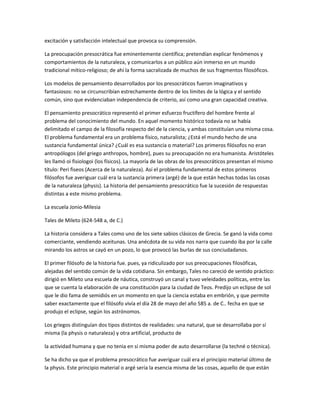 excitación y satisfacción intelectual que provoca su comprensión.
La preocupación presocrática fue eminentemente científica; pretendían explicar fenómenos y
comportamientos de la naturaleza, y comunicarlos a un público aún inmerso en un mundo
tradicional mítico-religioso; de ahí la forma sacralizada de muchos de sus fragmentos filosóficos.
Los modelos de pensamiento desarrollados por los presocráticos fueron imaginativos y
fantasiosos: no se circunscribían estrechamente dentro de los límites de la lógica y el sentido
común, sino que evidenciaban independencia de criterio, así como una gran capacidad creativa.
El pensamiento presocrático representó el primer esfuerzo fructífero del hombre frente al
problema del conocimiento del mundo. En aquel momento histórico todavía no se había
delimitado el campo de la filosofía respecto del de la ciencia, y ambas constituían una misma cosa.
El problema fundamental era un problema físico, naturalista; ¿Está el mundo hecho de una
sustancia fundamental única? ¿Cuál es esa sustancia o material? Los primeros filósofos no eran
antropólogos (del griego anthropos, hombre), pues su preocupación no era humanista. Aristóteles
les llamó oi fisiologoi (los físicos). La mayoría de las obras de los presocráticos presentan el mismo
título: Peri fiseos (Acerca de la naturaleza). Así el problema fundamental de estos primeros
filósofos fue averiguar cuál era la sustancia primera (argé) de la que están hechas todas las cosas
de la naturaleza (physis). La historia del pensamiento presocrático fue la sucesión de respuestas
distintas a este mismo problema.
La escuela Jonio-Milesia
Tales de Mileto (624-548 a, de C.)
La historia considera a Tales como uno de los siete sabios clásicos de Grecia. Se ganó la vida como
comerciante, vendiendo aceitunas. Una anécdota de su vida nos narra que cuando iba por la calle
mirando los astros se cayó en un pozo, lo que provocó las burlas de sus conciudadanos.
El primer filósofo de la historia fue. pues, ya ridiculizado por sus preocupaciones filosóficas,
alejadas del sentido común de la vida cotidiana. Sin embargo, Tales no careció de sentido práctico:
dirigió en Mileto una escuela de náutica, construyó un canal y tuvo veleidades políticas, entre las
que se cuenta la elaboración de una constitución para la ciudad de Teos. Predijo un eclipse de sol
que le dio fama de semidiós en un momento en que la ciencia estaba en embrión, y que permite
saber exactamente que el filósofo vivía el día 28 de mayo del año 585 a. de C.. fecha en que se
produjo el eclipse, según los astrónomos.
Los griegos distinguían dos tipos distintos de realidades: una natural, que se desarrollaba por sí
misma (la physis o naturaleza) y otra artificial, producto de
la actividad humana y que no tenia en sí misma poder de auto desarrollarse (la techné o técnica).
Se ha dicho ya que el problema presocrático fue averiguar cuál era el principio material último de
la physis. Este principio material o argé sería la esencia misma de las cosas, aquello de que están
 