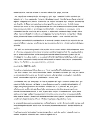 hechas todas las cosas del mundo, su sustancia material (en griego, su ousia).
Tales creyó que el primer principio era el agua, y quizá llegó a esta conclusión al observar que
todos los seres vivos precisan del elemento húmedo para seguir viviendo: las semillas precisan ser
regadas para generar las plantas; los animales y el hombre precisan el agua para vivir o mueren de
sed. Esta idea de Tales no era absolutamente original: los poetas Hornero y Hesíodo habían
afirmado que el dios Océano (que puede interpretarse como e! elemento húmedo) era el padre de
todas las cosas; también en la mitología oriental se habla a menudo de un caos acuoso como
fundamento del que todo surge. Por otra parte, la importancia concedida al agua pudiera ser un
reflejo inconsciente de la importancia sociológica del mar como elemento esencial de la vida de
Mileto, ciudad que basaba su subsistencia material en la pesca y en el comercio marítimo.
El principal mérito filosófico de Tales fue el de acuñar el concepto de «principio originario del que
proviene todo ser», aunque la palabra urge que expresa exactamente este concepto sea de época
posterior.
Tales tenía una visión antropomórfica del mundo. Utilizó su conocimiento del hombre como punto
de referencia para su conocimiento de lo real (proyección antropomórfica). Así, creyó que todo lo
que se mueve tiene un alma, lo que le indujo a creer que el hierro tenía alma, puesto que era
atraído por el imán. Esta doctrina se conoce con el nombre de hilozoísmo (de hyie, materia y zoé,
vida); es decir, es aquella concepción que cree que toda la materia natural es, en cierto sentido,
materia viva. También se la puede denominar animismo.
Anaximandro (611-546 a. de C.)
También era habitante de Mileto. Suyo es e! Primer escrito filosófico de Occidente, ya que de
Tales no se conserva nada escrito: ferifiseos o Sobre la Naturaleza. Lo mismo que Tales, no fue sólo
un teórico especulativo, sino que demostró un cierto saber práctico: construyó un mapa de las
tierras conocidas en su época, un globo celeste y un reloj solar.
Anaximandro creía que la respuesta de Tales al problema del argé. o sustancia primera de la que
provienen todas las cosas, era ilógica: es absurdo suponer que las cosas de naturaleza seca (el
fuego, por ejemplo) provienen del elemento húmedo, que es su contrario. Así, pues, para
solucionar este problema imaginó que todas las cosas provenían de una sustancia eterna,
completamente indeterminada, es decir, que no tenía ninguna cualidad definida, y que, por tal
razón, podría llegar a adquirir cualquier determinación, podría convertirse en cualquiera de las
cosas de este mundo. A esta sustancia indeterminada le llamó apeirón. Los primeros intérpretes
concibieron el apeirón como el fondo infinito e inagotable del que todo se nutre.
La concepción de Anaximandro se conoce en filosofía con el nombre de monismo (de monos, uno)
porque imagina que todas las cosas de este mundo provienen de una única realidad de fondo: el
apeirón.
Para Anaximandro, las cosas del mundo se engendran a partir del apeirón y, cuando mueren,
vuelven al apeirón. Ahora bien, este continuo engendrarse y
 