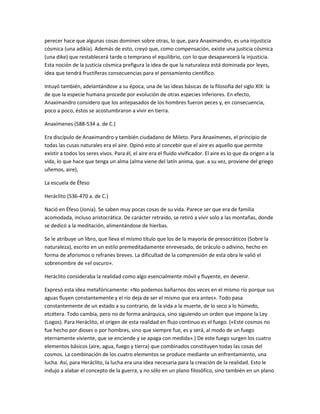 perecer hace que algunas cosas dominen sobre otras, lo que, para Anaximandro, es una injusticia
cósmica (una adikía). Además de esto, creyó que, como compensación, existe una justicia cósmica
(una dike) que restablecerá tarde o temprano el equilibrio, con lo que desaparecerá la injusticia.
Esta noción de la justicia cósmica prefigura la idea de que la naturaleza está dominada por leyes,
idea que tendrá fructíferas consecuencias para el pensamiento científico.
Intuyó también, adelantándose a su época, una de las ideas básicas de la filosofía del siglo XIX: la
de que la especie humana procede por evolución de otras especies inferiores. En efecto,
Anaximandro considero que los antepasados de los hombres fueron peces y, en consecuencia,
poco a poco, éstos se acostumbraron a vivir en tierra.
Anaxímenes (588-534 a. de C.)
Era discípulo de Anaximandro y también ciudadano de Mileto. Para Anaxímenes, el principio de
todas las cusas naturales era el aire. Opinó esto al concebir que el aire es aquello que permite
existir a todos los seres vivos. Para él, el aire era el fluido vivificador. El aire es lo que da origen a la
vida, lo que hace que tenga un alma (alma viene del latín anima, que. a su vez, proviene del griego
uñemos, aire),
La escuela de Éfeso
Heráclito (536-470 a. de C.)
Nació en Éfeso (Jonia). Se saben muy pocas cosas de su vida. Parece ser que era de familia
acomodada, incluso aristocrática. De carácter retraído, se retiró a vivir solo a las montañas, donde
se dedicó a la meditación, alimentándose de hierbas.
Se le atribuye un libro, que lleva el mismo título que los de la mayoría de presocráticos (Sobre la
naturaleza), escrito en un estilo premeditadamente enrevesado, de oráculo o adivino, hecho en
forma de aforismos o refranes breves. La dificultad de la comprensión de esta obra le valió el
sobrenombre de «el oscuro».
Heráclito consideraba la realidad como algo esencialmente móvil y fluyente, en devenir.
Expresó esta idea metafóricamente: «No podemos bañarnos dos veces en el mismo río porque sus
aguas fluyen constantemente y el río deja de ser el mismo que era antes». Todo pasa
constantemente de un estado a su contrario, de la vida a la muerte, de lo seco a lo húmedo,
etcétera. Todo cambia, pero no de forma anárquica, sino siguiendo un orden que impone la Ley
(Logos). Para Heráclito, el origen de esta realidad en flujo continuo es el fuego. («Este cosmos no
fue hecho por dioses o por hombres, sino que siempre fue, es y será, al modo de un fuego
eternamente viviente, que se enciende y se apaga con medida».) De este fuego surgen los cuatro
elementos básicos (aire, agua, fuego y tierra) que combinados constituyen todas las cosas del
cosmos. La combinación de los cuatro elementos se produce mediante un enfrentamiento, una
lucha. Así, para Heráclito, la lucha era una idea necesaria para la creación de la realidad. Esto le
indujo a alabar el concepto de la guerra, y no sólo en un plano filosófico, sino también en un plano
 