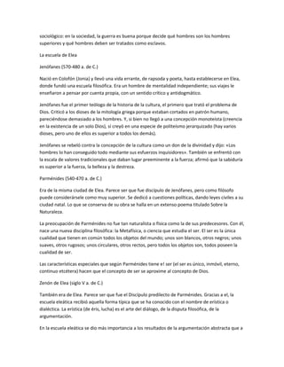 sociológico: en la sociedad, la guerra es buena porque decide qué hombres son los hombres
superiores y qué hombres deben ser tratados como esclavos.
La escuela de Elea
Jenófanes (570-480 a. de C.)
Nació en Colofón (Jonia) y llevó una vida errante, de rapsoda y poeta, hasta establecerse en Elea,
donde fundó una escuela filosófica. Era un hombre de mentalidad independiente; sus viajes le
enseñaron a pensar por cuenta propia, con un sentido crítico y antidogmático.
Jenófanes fue el primer teólogo de la historia de la cultura, el primero que trató el problema de
Dios. Criticó a los dioses de la mitología griega porque estaban cortados en patrón humano,
pareciéndose demasiado a los hombres. Y, si bien no llegó a una concepción monoteísta (creencia
en la existencia de un solo Dios), sí creyó en una especie de politeísmo jerarquizado (hay varios
dioses, pero uno de ellos es superior a todos los demás).
Jenófanes se rebeló contra la concepción de la cultura como un don de la divinidad y dijo: «Los
hombres lo han conseguido todo mediante sus esfuerzos inquisidores». También se enfrentó con
la escala de valores tradicionales que daban lugar preeminente a la fuerza; afirmó que la sabiduría
es superior a la fuerza, la belleza y la destreza.
Parménides (540-470 a. de C.)
Era de la misma ciudad de Elea. Parece ser que fue discípulo de Jenófanes, pero como filósofo
puede considerársele como muy superior. Se dedicó a cuestiones políticas, dando leyes civiles a su
ciudad natal. Lo que se conserva de su obra se halla en un extenso poema titulado Sobre la
Naturaleza.
La preocupación de Parménides no fue tan naturalista o física como la de sus predecesores. Con él,
nace una nueva disciplina filosófica: la Metafísica, o ciencia que estudia el ser. El ser es la única
cualidad que tienen en común todos los objetos del mundo; unos son blancos, otros negros; unos
suaves, otros rugosos; unos circulares, otros rectos, pero todos los objetos son, todos poseen la
cualidad de ser.
Las características especiales que según Parménides tiene e! ser (el ser es único, inmóvil, eterno,
continuo etcétera) hacen que el concepto de ser se aproxime al concepto de Dios.
Zenón de Elea (siglo V a. de C.)
También era de Elea. Parece ser que fue el Discípulo predilecto de Parménides. Gracias a el, la
escuela eleática recibió aquella forma típica que se ha conocido con el nombre de erística o
dialéctica. La erística (de éris, lucha) es el arte del diálogo, de la disputa filosófica, de la
argumentación.
En la escuela eleática se dio más importancia a los resultados de la argumentación abstracta que a
 