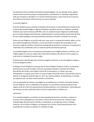tos testimonios de los sentidos (racionalismo epistemológico). Así, por ejemplo, Zenón negó la
existencia del movimiento porque conceptualmente, mentalmente, es imposible imaginárselo,
dado que el espacio es divisible en un número infinito de puntos, y para moverse de un punto a
otro habría que atravesar infinitos puntos, lo cual es imposible.
La escuela Pitagórica
El primer problema que se presenta al estudiar esta escuela es la verosimilitud de la existencia de
un personaje llamado Pitágoras. Algunos estudiosos consideran que fue un individuo realmente
existente, que nació en Samos (¿570-496 a. de C.?), ciudad de la que emigró por las dificultades
que le causaba el gobernante Polícrates, estableciéndose en Cretona (Italia) cuando tenía 40 años.
En esta ciudad desplegó su principal actividad matemática y filosófica, fundando una escuela.
Parece ser que Pitágoras no escribió nada, pero supo reunir a un grupo de hombres sabios, con los
que realizó investigaciones filosóficas, a la vez que fundó una especie de comunidad con una
estructura religioso-científica, fuertemente impregnada de ascetismo y misticismo. El estudio de la
matemática fue considerado como un medio de perfeccionamiento espiritual.
La sociedad pitagórica fue un movimiento continuador de una religión primitiva; el orfismo, una
religión pagana en la que se rendía culto al dios Dionisos (Baco), dios del vino y de la sangre, en
cuyo honor se realizaban frecuentes orgías.
Históricamente cabe distinguir dos corrientes pitagóricas distintas: el circulo pitagórico antiguo y
el círculo pitagórico nuevo.
El Antiguo Círculo Pitagórico es el grupo que el mismo Pitágoras fundó en Cretona. A este grupo
pertenecieron una serie de sabios, entre los que podemos destacar a Alcmeón de Crótona,
descubridor del cerebro como órgano central de la vida psíquica, y a Filolao, que supo,
anticipándose a su época, que la tierra no ocupa el lugar central del cosmos. Esta primitiva secta se
deshizo en la segunda mitad del siglo V a. De C. por razones políticas: los demócratas en el poder
los expulsaron por sus ideas aristocratizantes y autoritarias.
Una vez expulsados de Cretona, los pitagóricos se establecieron en Tárente, formando el Nuevo
Círculo Pitagórico. Este se subdividió en dos grupos: los acusmáticos, ascetas pordioseros que
seguían al pie de la letra los supersticiosos preceptos prácticos, y los matemáticos, interesados por
las ciencias y las artes, particularmente la música, la geometría, la medicina y la
astronomía.
En la sociedad pitagórica se admitían en plena igualdad de derechos a hombres y mujeres; la
estructura de la propiedad era comunitaria, lo mismo que la forma de vida. Cuando la secta
realizaba algún descubrimiento científico o matemático, se consideraba como un hallazgo
colectivo o se le atribuía a Pitágoras, aún después de su muerte. Estos descubrimientos eran
propiedad de la escuela y no podían ser revelados al vulgo.
 