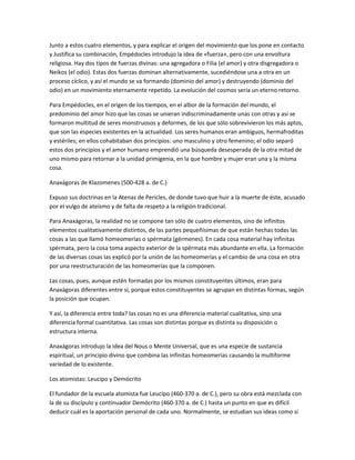 Junto a estos cuatro elementos, y para explicar el origen del movimiento que los pone en contacto
y Justifica su combinación, Empédocles introdujo la idea de «fuerza», pero con una envoltura
religiosa. Hay dos tipos de fuerzas divinas: una agregadora o Filia (el amor) y otra disgregadora o
Neikos (el odio). Estas dos fuerzas dominan alternativamente, sucediéndose una a otra en un
proceso cíclico, y así el mundo se va formando (dominio del amor) y destruyendo (dominio del
odio) en un movimiento eternamente repetido. La evolución del cosmos sería un eterno retorno.
Para Empédocles, en el origen de los tiempos, en el albor de la formación del mundo, el
predominio del amor hizo que las cosas se unieran indiscriminadamente unas con otras y así se
formaron multitud de seres monstruosos y deformes, de los que sólo sobrevivieron los más aptos,
que son las especies existentes en la actualidad. Los seres humanos eran ambiguos, hermafroditas
y estériles; en ellos cohabitaban dos principios: uno masculino y otro femenino; el odio separó
estos dos principios y el amor humano emprendió una búsqueda desesperada de la otra mitad de
uno mismo para retornar a la unidad primigenia, en la que hombre y mujer eran una y la misma
cosa.
Anaxágoras de Klazomenes (500-428 a. de C.)
Expuso sus doctrinas en la Atenas de Pericles, de donde tuvo que huir a la muerte de éste, acusado
por el vulgo de ateísmo y de falta de respeto a la religión tradicional.
Para Anaxágoras, la realidad no se compone tan sólo de cuatro elementos, sino de infinitos
elementos cualitativamente distintos, de las partes pequeñísimas de que están hechas todas las
cosas a las que llamó homeomerías o spérmata (gérmenes). En cada cosa material hay infinitas
spérmata, pero la cosa toma aspecto exterior de la spérmata más abundante en ella. La formación
de las diversas cosas las explicó por la unión de las homeomerías y el cambio de una cosa en otra
por una reestructuración de las homeomerías que la componen.
Las cosas, pues, aunque estén formadas por los mismos constituyentes últimos, eran para
Anaxágoras diferentes entre sí, porque estos constituyentes se agrupan en distintas formas, según
la posición que ocupan.
Y así, la diferencia entre toda? las cosas no es una diferencia material cualitativa, sino una
diferencia formal cuantitativa. Las cosas son distintas porque es distinta su disposición o
estructura interna.
Anaxágoras introdujo la idea del Nous o Mente Universal, que es una especie de sustancia
espiritual, un principio divino que combina las infinitas homeomerías causando la multiforme
variedad de lo existente.
Los atomistas: Leucipo y Demócrito
El fundador de la escuela atomista fue Leucipo (460-370 a. de C.), pero su obra está mezclada con
la de su discípulo y continuador Demócrito (460-370 a. de C.) hasta un punto en que es difícil
deducir cuál es la aportación personal de cada uno. Normalmente, se estudian sus ideas como si
 
