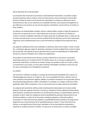 fueran expresión de un solo pensador.
La concepción del mundo de los atomistas es profundamente materialista: no admiten ningún
principio espiritual, todo es materia, incluso el alma humana, Para los atomistas, los principios
últimos de todas las cosas eran los átomos (los indivisibles). Los átomos se diferencian de las
homeomerías en que no son sustancias con cualidades distintas, sino sustancias homogéneas; lo
que diferencia unos de otros es una serie de aspectos cuantitativos, como la forma, el tamaño, el
peso, etcétera.
Los átomos son impenetrables, pesados, eternos, indestructibles, ocupan un lugar del espacio en
el seno de una especie de no ser o nada relativa que es el vacío. Los átomos son infinitos en
número: no tienen cualidades materiales de ninguna clase que los distingan entre sí: todos son de
la misma naturaleza, pero con una enorme variedad de formas distintas, que les hacen aptos para
engarzarse, para complementarse unos a otros formando las múltiples formas aparentes de lo
real.
Los aspectos cualitativos de las otras realidades no atómicas, tales como el sabor, el color, el calor,
etc., constituyen algo que, según los atomistas, pertenece no tanto al objeto físico cuanto al sujeto
que los percibe. Esta opinión de que la apariencia de las cosas se ve afectada por la subjetividad
humana se conoce en filosofía con el nombre de subjetivismo.
Para explicar el movimiento de los átomos, Leucipo y Demócrito no recurrieron a principios
espirituales exteriores a la materia (como Filia, Neikos, Nous, etc.), sino que su explicación es
puramente materialista. Los átomos se mueven porque son pesados y están en el vacío; es decir,
su movimiento es una caída, y en esta caída a distintas velocidades se produce la unión de unos
con otros, formándose así la totalidad de lo existente.
Los sofistas
Con el término «sofistas» se designa a un grupo de eminentes personalidades de la cultura y la
filosofía griegas que vivieron en el siglo V a. de C. En la actualidad el término «sofista» tiene un
valor semántico esencialmente negativo, debido a la tradición iniciada por los tres grandes clásicos
de la filosofía griega (Sócrates, Platón y Aristóteles). En realidad, en su origen, el término sofista
significaba sabio, hábil, competente, y era en este sentido que lo usaban quienes lo ostentaban.
Los orígenes del movimiento sofístico están estrechamente relacionados con el vasto cambio
político y social que, después de vencer a los persas, implantó en Grecia regímenes democráticos
(salvo Esparta). La democracia ateniense era una democracia directa, no representativa (como las
actuales); es decir, todos los ciudadanos tenían la posibilidad de participar directamente en las
decisiones públicas, a través de las frecuentes asambleas populares y tribunales públicos
convocados. En estas intervenciones públicas, la posibilidad de hacer prevalecer las propias tesis
dependía única y exclusivamente de la capacidad expresiva, retórica. Y aquí intervinieron los
sofistas: su principal función (función que realizaban en forma de profesores ambulantes y
cobrando un sueldo) consistía en enseñar un nuevo arte: la erística (de eris, lucha), concebida
 