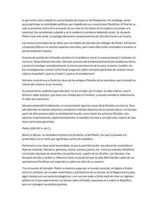 la que sirvió como soldado en varias batallas de la guerra del Peloponeso. Sin embargo, jamás
quiso participar en actividades políticas, por impedírselo sus convicciones filosóficas. Al final de su
vida se presentó contra él la acusación de no creer en los dioses de la ciudad y corromper a la
Juventud; fue considerado culpable y se le condenó a suicidarse bebiendo cicuta. Su discípulo
Platón haría más tarde, la apología del sereno comportamiento de Sócrates frente a la muerte.
Los restos conservados de las obras que nos hablan de Sócrates (los diálogos de Platón, Antístenes
y Esquines) difieren en muchos aspectos concretos, pero todos ellos están orientados a ensalzar la
personalidad del maestro.
El punto de partida de la filosofía socrática es el problema moral, la autoconciencia ("conócete a ti
mismo»). Desarrollando esta idea. Sócrates se preocupó fundamentalmente por problemas éticos
y procuró investigar conceptualmente la esencia permanente de lo justo, lo bueno, lo bello, etc.
Sus investigaciones revisten la forma de preguntas sobre conceptos generales de carácter moral:
¿Qué es la piedad?, ¿qué es el valor?, ¿qué es el autodominio?
Sócrates conoció muy a fondo las obras de los antiguos filósofos de la naturaleza, pero trasladó su
interés del universo al ser humano.
El conocimiento, auténtico para Sócrates, no era el saber por el saber, el saber teórico, sino la
techne o saber práctico, que tiene una utilidad para el hombre; y enceste sentido la medicina era
el saber por excelencia.
Sócrates pretendió fundamentar un conocimiento riguroso, hacer de la filosofía una ciencia. Para
ello defendió el método inductivo y condenó el método deductivo de los presocráticos: no hay que
partir de afirmaciones sobre la totalidad del mundo, como hacen los primeros filósofos, sino
observar empíricamente, experimentalmente, la realidad concreta y. en todo caso, inducir de aquí
leyes o principios generales.
Platón (428-347 a. de C.)
Nació en Atenas. Su verdadero nombre era Aristocles; el de Platón, con que ha pasado a la
posteridad, era un mote que significaba «ancho de espaldas».
Perteneció a una clase social acomodada, lo que le permitió recibir una educación esmerada en
diversas materias: literatura, gimnasia, música- pintura, poesía, etc. Inició sus estudios filosóficos
con Cratilo, discípulo de Heráclito y los perfeccionó, a partir de los 20 años. con Sócrates- Fue
discípulo de éste y recibió su influencia hasta un punto tal que ha sido difícil decidir cuáles de sus
aportaciones filosóficas son originales y cuáles son obra de su maestro.
Tras la muerte de Sócrates. Platón se dedicó a viajar por el mundo conocido: en Egipto y Cirené
entró en contacto con el saber matemático y astronómico de su tiempo: en la Magna Grecia pasó
algún tiempo con una secta de pitagóricos, y en sus tres viajes a Sicilia trató de crear un régimen
político en el que experimentar sus teorías sobre el Estado, expuestas en su obra La República,
pero sin conseguir resultados positivos.
 