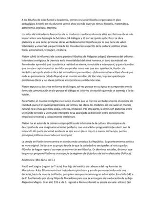 A los 40 años de edad fundó la Academia, primera escuela filosófica organizada en plan
pedagógico. Enseñó en ella durante veinte años los más diversos temas: filosofía, matemática,
astronomía, zoología, etcétera.
Los años de la Academia fueron los de su madurez creadora y durante ellos escribió sus obras más
importantes: una Apología de Sócrates, 34 diálogos y 13 cartas (quizás apócrifas). La obra
platónica es una de las primeras obras verdaderamente filosóficas por lo que tiene de saber
totalizador y universal, ya que trata de los más diversos aspectos de la cultura: político, ético,
físico, astronómico, teológico, etcétera.
Platón sufrió la influencia de cuatro grandes filósofos: de Pitágoras adoptó elementos del orfismo:
la tendencia religiosa, la creencia en la inmortalidad del alma humana, el tono sacerdotal: de
Parménides aprendió que la auténtica realidad es eterna, inmutable e intemporal, y que el cambio
que parecen captar nuestros sentidos corporales no es mas que eso: apariencia, ilusión; de
Heráclito extrajo la visión crítica del inmovilismo parmenídeo: el dinamismo heraclíteo afirma que
nada es permanente («todo fluye») en el mundo sensible; de Sócrates, la preocupación por
problemas éticos y sus ideas políticas aristocráticas y antidemócratas.
Platón expuso su doctrina en forma de diálogos, tal vez porque en su época era preponderante la
forma de comunicación oral y porque el diálogo es la forma de escribir que más se asemeja a la de
hablar.
Para Platón, el mundo inteligible es el único mundo que se merece verdaderamente el nombre de
realidad. pues él es quien proporciona las formas, tas ideas, los modelos, de los cuales el mundo
natural no es más que mera copia, reflejos, imitación. Por otra parte, la distinción platónica entre
un mundo sensible y un mundo inteligible lleva aparejada la distinción entre conocimiento
empírico (sensitivo) y conocimiento intelectivo.
Platón fue el autor de la primera utopía política de la historia de la cultura. Una utopía es la
descripción de una imaginaria sociedad perfecta, con un carácter programático (es decir, con la
intención de que la sociedad existente se rija, en un plazo mayor o menor de tiempo, por los
principios políticos enunciados en la utopía).
La utopía de Platón se encuentra en su obra más conocida: La República. Su planteamiento político
es muy original. Se basa en su propia teoría de que la sociedad no será perfecta hasta que los
filósofos se hagan reyes o los reyes se conviertan en filósofos. En términos actuales, diríamos que
lo que nos propone Platón es una especie de régimen de dictadura de los intelectuales (Política).
Aristóteles (384-322 a. de C.)
Nació en Estagira (región de Tracia). Fue hijo del médico de cabecera del rey Amintas de
Macedonia. A los 18 anos entró en la Academia platónica, y en ella permaneció durante dos
décadas, hasta la muerte de Platón, por quien siempre sintió una gran admiración. En el año 342 a.
de C. fue llamado por el rey Filipo de Macedonia para que se encargara de la educación de su hijo
Alejandro Magno. En el año 335 a. de C. regresó a Atenas y fundó su propia escuela: el Liceo (así
 