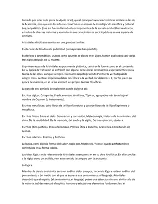 llamado por estar en la plaza de Apolo Licio), que al principio tuvo características similares a las de
la Academia, pero que con los años se convirtió en un círculo de investigación científica y cultural.
Los peripatéticos (que así fueron llamados los componentes de la escuela aristotélica) realizaron
estudios de diversas materias y acumularon sus conocimientos enciclopédicos en una especie de
archivos.
Aristóteles dividió sus escritos en dos grandes familias:
Exotéricos: destinados a la publicidad (la mayoría se han perdido).
Esotéricos o acromáticos: usados como apuntes de clases en el Liceo, fueron publicados casi todos
tres siglos después de su muerte.
La primera época de Aristóteles es puramente platónica, tanto en la forma como en el contenido.
En su época de transición se enfrentó con algunas de las ideas del maestro, especialmente con su
teoría de las ideas, aunque siempre con mucho respeto («Siendo Platón y la verdad igual de
amigos míos, siento el imperioso deber de colocar a la verdad por delante»). Y, por fin, ya en su
época de madurez, en el Liceo, elaboró sus propias teorías filosóficas.
La obra de este período de esplendor puede dividirse así;
Escritos lógicos: Categorías. Predicamentos, Analíticos, Tópicos, agrupados más tarde bajo el
nombre de Organon (o Instrumento).
Escritos metafísicas: ocho libros de la filosofía natural y catorce libros de la filosofía primera o
metafísica.
Escritos físicos: Sobre el cielo. Generación y corrupción, Meteorología, Historia de los animales, del
alma, De la sensibilidad. De la memoria, del sueño y la vigilia, De la respiración, etcétera.
Escritos ético-políticos: Etica a Nicómaco. Política, Ética a Eudemo, Gran ética, Constitución de
Atenas.
Escritos estéticos: Poética, y Retórica.
La lógica, como ciencia formal del saber, nació con Aristóteles. Y con él quedó perfectamente
constituida en su forma clásica.
Las ideas lógicas más relevantes de Aristóteles se encuentran en su obra Analíticos. En ella concibe
a la lógica como un análisis, y en este sentido la compara con la anatomía.
La lógica
Mientras la ciencia anatómica sería un análisis de los cuerpos, la ciencia lógica sería un análisis del
pensamiento o del medio con el que se expresa este pensamiento: el lenguaje. Aristóteles
descubrió que el espíritu (el pensamiento, el lenguaje) posee una estructura interna similar a la de
la materia. Así, desmenuzó el espíritu humano y extrajo tres elementos fundamentales: el
 