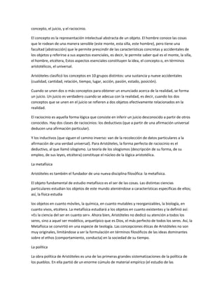 concepto, el juicio, y el raciocinio.
El concepto es la representación intelectual abstracta de un objeto. El hombre conoce las cosas
que le rodean de una manera sensible (este monte, esta silla, este hombre), pero tiene una
facultad (abstracción) que le permite prescindir de las características concretas y accidentales de
los objetos y referirse a sus aspectos esenciales, es decir, le permite saber qué es el monte, la silla,
el hombre, etcétera, Estos aspectos esenciales constituyen la idea, el concepto o, en términos
aristotélicos, el universal.
Aristóteles clasificó los conceptos en 10 grupos distintos: una sustancia y nueve accidentales
(cualidad, cantidad, relación, tiempo, lugar, acción, pasión, estado, posición).
Cuando se unen dos o más conceptos para obtener un enunciado acerca de la realidad, se forma
un juicio. Un juicio es verdadero cuando se adecua con la realidad, es decir, cuando los dos
conceptos que se unen en el juicio se refieren a dos objetos efectivamente relacionados en la
realidad.
El raciocinio es aquella forma lógica que consiste en inferir un juicio desconocido a partir de otros
conocidos. Hay dos clases de raciocinios: los deductivos (que a partir de una afirmación universal
deducen una afirmación particular).
Y los inductivos (que siguen el camino inverso: van de la recolección de datos particulares a la
afirmación de una verdad universal). Para Aristóteles, la forma perfecta de raciocinio es el
deductivo, al que llamó silogismo. La teoría de los silogismos (descripción de su forma, de su
empleo, de sus leyes, etcétera) constituye el núcleo de la lógica aristotélica.
La metafísica
Aristóteles es también el fundador de una nueva disciplina filosófica: la metafísica.
El objeto fundamental de estudio metafísico es el ser de las cosas. Las distintas ciencias
particulares estudian los objetos de este mundo ateniéndose a características específicas de ellos;
así, la física estudia
los objetos en cuanto móviles, la química, en cuanto mutables y reorganizables, la biología, en
cuanto vivos, etcétera. La metafísica estudiará a los objetos en cuanto existentes y la definió así:
«Es la ciencia del ser en cuanto ser». Ahora bien, Aristóteles no dedicó su atención a todos los
seres, sino a aquel ser modélico, arquetípico que es Dios, el más perfecto de todos los seres. Así, la
Metafísica se convirtió en una especie de teología. Las concepciones éticas de Aristóteles no son
muy originales, limitándose a ser la formulación en términos filosóficos de las ideas dominantes
sobre el ethos (comportamiento, conducta) en la sociedad de su tiempo.
La política
La obra política de Aristóteles es una de las primeras grandes sistematizaciones de la política de
los pueblos. En ella partió de un enorme cúmulo de material empírico (el estudio de las
 