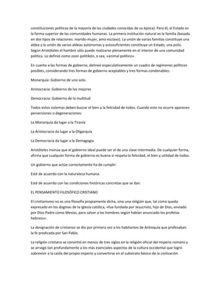 constituciones políticas de la mayoría de las ciudades conocidas de su época). Para él, el Estado es
la forma superior de las comunidades humanas. La primera institución natural es la familia (basada
en dos tipos de relaciones: marido-mujer, amo-esclavo). La unión de varias familias constituye una
aldea y la unión de varias aldeas autónomas y autosuficientes constituye un Estado, una polis.
Según Aristóteles el hombre sólo puede realizarse plenamente en el interior de una comunidad
política. Lo definió como zoon politíkón, o sea, «animal político».
En cuanto a las formas de gobierno, delineó especulativamente un cuadro de regímenes políticos
posibles, considerando tres formas de gobierno aceptables y tres formas condenables:
Monarquía: Gobierno de uno solo.
Aristocracia: Gobierno de los mejores
Democracia: Gobierno de la multitud
Todos estos sistemas deben buscar el bien y la felicidad de todos. Cuando esto no ocurre aparecen
perversiones o degeneraciones:
La Monarquía da lugar a la Tiranía
La Aristocracia da lugar a la Oligarquía
La Democracia da lugar a la Demagogia
Aristóteles insinúa que el gobierno ideal puede ser el de una clase intermedia. De cualquier forma,
afirma que cualquier forma de gobierno es buena si respeta la felicidad, el bien y utilidad de todos.
Un gobierno que actúe correctamente ha de cumplir:
Esté de acuerdo con la naturaleza humana.
Esté de acuerdo con las condiciones históricas concretas que se dan.
EL PENSAMIENTO FILOSÓFICO CRISTIANO
El cristianismo no es una filosofía propiamente dicha, sino una religión que, tal como queda
expresado en los dogmas de la Iglesia católica, «fue fundada por Jesucristo, hijo de Dios, enviado
por Dios Padre como Mesías, para salvar a los hombres según habían anunciado los profetas
hebreos».
La designación de cristianos se dio por primera vez a los habitantes de Antioquía que profesaban
la fe predicada por San Pablo.
La religión cristiana se convirtió en menos de tres siglos en la religión oficial del Imperio romano y
se arraigó tan profundamente a los más esenciales aspectos de la cultura occidental que logró
sobrevivir a la caída del propio imperio y convertirse en el substrato básico de la civilización
 