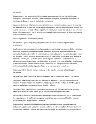 occidental.
Los pensadores que aportaron los elementos decisivos para permitir que el cristianismo se
configurara como religión oficial del Estado fueron los apologetas, así llamados porque en sus
escritos se dedicaron a hacer la apología del cristianismo.
La esencia definitoria del cristianismo como religión es su monoteísmo trascendente (la creencia
en la existencia de un solo Dios, que es algo completamente distinto del hombre y del mundo, algo
que los trasciende a ambos). Esta concepción monoteísta, cuya proyección actual es casi universal
entre todos los creyentes, fue en un principio elaborada exclusivamente por la civilización israelita,
que la consideraba verdad
exclusiva y revelada directamente por Dios.
En la historia sagrada del pueblo judío se encuentra el núcleo básico de la gestación del
cristianismo.
Los filósofos cristianos adoptaron muchas ideas del pensamiento griego pagano. De los escépticos
epicúreos adoptaron argumentos contra el politeísmo. Aristóteles les prestó una serie de
conceptos filosóficos (como los de sustancia, causa, materia) que eran imprescindibles para tratar
los delicados y sutiles temas de la teología cristiana (la creación del mundo a partir de la nada. la
Santísima Trinidad, etc.). La moral estoica aportó algunos elementos a la ética cristiana. El
platonismo, con su desprecio del mundo sensible, su creencia en la inmortalidad del alma humana
y la afirmación de la existencia de un mundo celestial fue una prefiguración del cristianismo,
refiriéndose a Platón dijo San Agustín: «Nadie se ha acercado tanto a nosotros».
Podemos dividir la filosofía cristiana medieval en dos grandes periodos: la Patrística y la
Escolástica.
LA PATRÍSTICA: Es el conjunto de dogmas elaborados por los Padres de la Iglesia y los concilios.
San Justino fue el primero que trató de conciliar la fe reveladora y el conocimiento filosófico
racional. Para él, la filosofía era el don más precioso que Dios había hecho a los hombres, por lo
tanto no podía haber contradicción entre filosofía y religión.
Tertuliano (siglos II y III) dio una respuesta menos sensata, más fideista y religiosa, al anunciar
Credo quia absurdum («Solo creo lo que es absurdo, lo que repugna a la razón»).
Lactancio fue un ecléctico: consideraba que tomando las verdades parciales que se contenían en
las especulaciones de los filósofos griegos se obtendría un corpus doctrinal filosófico racional
equiparable con la verdad teológica revelada.
El gnosticismo fue una fusión de elementos escriturísticos y cristianos, griegos y orientales
(pitagorismo, platonismo, judaísmo y teosofía esotérica se entremezclaban). Trataron los mismos
temas que la ortodoxia cristiana, pero cayeron en la herejía. Sus principales aportaciones fueron:
 