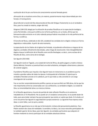 sustitución de la fe por una forma de conocimiento racional llamada gnosis
afirmación de un dualismo entre Dios y la materia, posteriormente mejor desarrollado por otra
herejía: el maniqueísmo
desarrollo de la noción de Dios desconocido (el Dios del Antiguo Testamento no es el verdadero
Dios, pues ha creado la materia, origen del mal).
Orígenes (184-253) abogó por la utilización de pruebas filosóficas en la especulación teológica;
como Parménides. creía que la esférica era la forma perfecta y en un texto, afirma que los
bienaventurados entrarán en el cielo rodando porque habrán resucitado en la más perfecta de las
formas, la esférica.
El Concilio de Nicea, celebrado el año 325, estableció las verdades de la religión cristiana en forma
dogmática e indiscutible. A partir de este momento,
la especulación de los Padres de la Iglesia fue limitada, no pudiendo enfrentarse a ninguno de los
dogmas y verdades oficialmente decretadas, salvo riesgo de excomunión. Esta intangibilidad del
dogma impuso la definición de la filosofía como ancilla theologiae, es decir, como esclava de la
filosofía de Dios, como sierva de la teología.
San Agustín (354-430)
San Agustín nació en Tagaste, una ciudad del norte de África, de padre pagano y madre cristiana
(Santa Ménica). Durante su juventud llevó una vida turbulenta, entregado a diversiones y placeres
de carácter pagano.
El problema filosófico que impulsó a San Agustín hacia el cristianismo es un problema que ha
movido a grandes sabios de todas las épocas: la búsqueda de la felicidad. El opinó que la
verdadera felicidad consiste en la sabiduría, por lo que toda su vida consistió en una larga
investigación de la verdad.
Fue un escritor sorprendentemente prolífico: parece ser que escribió casi 500 obras, de las que las
más importantes entre las conservadas son: Las confesiones, La verdadera religión, La ciudad de
Dios, La inmortalidad del alma y La ciencia cristiana.
En la filosofía agustiniana, el punto de partida de toda reflexión filosófica es la existencia
indudable de un Yo filosofante. No se puede ser un escéptico consecuente, no se puede dudar de
todo, pues para dudar siempre hay que presuponer que existe un sujeto que duda. En la duda y el
error encuentra San Agustín la seguridad de la propia existencia- La siguiente frase expresa estas
ideas: si enim fallor, sum (si yerro, existo).
La filosofía agustiniana no es más que la formulación cristiana del pensamiento platónico. Para
Platón existían dos clases de realidades: la sensible y la ideal, y las cosas naturales participaban de
la realidad superior de las Ideas; para San Agustín, las verdades particulares que adquiere el
hombre mediante la ciencia participan de las verdades absolutas divinas.
 