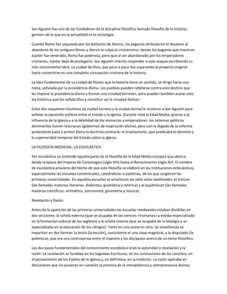 San Agustín fue uno de los fundadores de la disciplina filosófica llamada filosofía de la historia,
germen de lo que en la actualidad es la sociología.
Cuando Roma fue saqueada por los bárbaros de Alarico, los paganos atribuyeron el desastre al
abandono de los antiguos dioses y dieron la culpa al cristianismo; decían los paganos que mientras
Júpiter fue venerado, Roma fue poderosa, pero que al ser abandonado por los emperadores
cristianos, Júpiter dejó de protegerla. San Agustín intentó responder a este ataque escribiendo su
más monumental obra: La ciudad de Dios, que poco a poco fue superando el proyecto original
hasta convertirse en una completa concepción cristiana de la historia.
La idea fundamental de La ciudad de Dioses que la historia tiene un sentido, se dirige hacia una
meta, señalada por la providencia divina. Los pueblos pueden rebelarse contra este destino que
les impone la providencia divina y formar una «ciudad terrena», pero pueden también acatar esta
ley histórica que les señala Dios y constituir así la «ciudad divina».
Estos dos esquemas intuitivos (la ciudad terrena y la ciudad divina) le sirvieron a San Agustín para
señalar la oposición política entre el Estado y la Iglesia. Durante toda la Edad Media, gracias a la
influencia de la Iglesia y a la debilidad de los monarcas y emperadores. los sistemas políticos
dominantes fueron teocracias (gobiernos de inspiración divina), pero con la llegada de la reforma
protestante pasó a primer plano la doctrina contraria: el erastianismo, que predicaba el dominio y
la superioridad temporal del Estado sobre la Iglesia.
LA FILOSOFÍA MEDIEVAL: LA ESCOLÁSTICA
Por escolástica se entiende aquella parte de la filosofía de la Edad Media europea que abarca
desde la época del Imperio de Carlomagno (siglo VIII) hasta el Renacimiento (siglo XV). El nombre
de escolástica proviene del hecho de que esta filosofía se elaboró en las instituciones eclesiásticas,
especialmente las escuelas conventuales, catedralicias o palatinas, de las que surgieron las
primeras universidades. En aquellas escuelas se enseñaron las siete artes medievales: el trivium
(las llamadas materias literarias: dialéctica, gramática y retórica) y el quadrivium (las llamadas
materias científicas: aritmética, astronomía, geometría y música).
Revelación y Razón
Antes de la aparición de las primeras universidades las escuelas medievales estaban divididas en
dos secciones: la schola externa (que se ocupaba de las ciencias «humanas» y estaba especializada
en la formación cultural de los seglares) y la schola interna (que se ocupaba de la teología y se
especializaba en la educación de los clérigos). Tanto en una como en otra, las enseñanzas se
impartían en dos formas: la lectio (la lección), consistente ei una clase magistral, y la disputado (la
polémica), que era una controversia entre el maestro y los discípulos acerca de un tema filosófico.
Las dos bases fundamentales del conocimiento escolástico eran la autoridad o revelación y la
razón. La revelación se fundaba en las Sagradas Escrituras, en las conclusiones de los concilios, en
el pensamiento de los Padres de la Iglesia y, en definitiva, en la tradición. La razón operaba en
discusiones que no pusieran en cuestión la premisa de la omnipotencia y omnipresencia divinas,
 