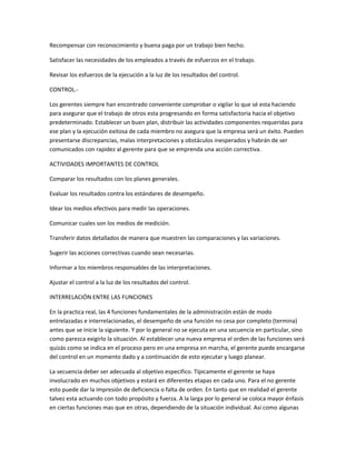 Recompensar con reconocimiento y buena paga por un trabajo bien hecho.
Satisfacer las necesidades de los empleados a través de esfuerzos en el trabajo.
Revisar los esfuerzos de la ejecución a la luz de los resultados del control.
CONTROL.-
Los gerentes siempre han encontrado conveniente comprobar o vigilar lo que sé esta haciendo
para asegurar que el trabajo de otros esta progresando en forma satisfactoria hacia el objetivo
predeterminado. Establecer un buen plan, distribuir las actividades componentes requeridas para
ese plan y la ejecución exitosa de cada miembro no asegura que la empresa será un éxito. Pueden
presentarse discrepancias, malas interpretaciones y obstáculos inesperados y habrán de ser
comunicados con rapidez al gerente para que se emprenda una acción correctiva.
ACTIVIDADES IMPORTANTES DE CONTROL
Comparar los resultados con los planes generales.
Evaluar los resultados contra los estándares de desempeño.
Idear los medios efectivos para medir las operaciones.
Comunicar cuales son los medios de medición.
Transferir datos detallados de manera que muestren las comparaciones y las variaciones.
Sugerir las acciones correctivas cuando sean necesarias.
Informar a los miembros responsables de las interpretaciones.
Ajustar el control a la luz de los resultados del control.
INTERRELACIÓN ENTRE LAS FUNCIONES
En la practica real, las 4 funciones fundamentales de la administración están de modo
entrelazadas e interrelacionadas, el desempeño de una función no cesa por completo (termina)
antes que se inicie la siguiente. Y por lo general no se ejecuta en una secuencia en particular, sino
como parezca exigirlo la situación. Al establecer una nueva empresa el orden de las funciones será
quizás como se indica en el proceso pero en una empresa en marcha, el gerente puede encargarse
del control en un momento dado y a continuación de esto ejecutar y luego planear.
La secuencia deber ser adecuada al objetivo especifico. Típicamente el gerente se haya
involucrado en muchos objetivos y estará en diferentes etapas en cada uno. Para el no gerente
esto puede dar la impresión de deficiencia o falta de orden. En tanto que en realidad el gerente
talvez esta actuando con todo propósito y fuerza. A la larga por lo general se coloca mayor énfasis
en ciertas funciones mas que en otras, dependiendo de la situación individual. Así como algunas
 