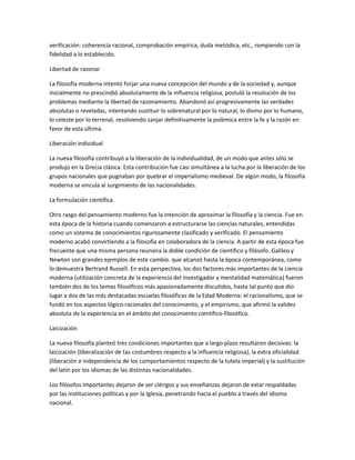 verificación: coherencia racional, comprobación empírica, duda metódica, etc., rompiendo con la
fidelidad a lo establecido.
Libertad de razonar
La filosofía moderna intentó forjar una nueva concepción del mundo y de la sociedad y, aunque
inicialmente no prescindió absolutamente de la influencia religiosa, postuló la resolución de los
problemas mediante la libertad de razonamiento. Abandonó así progresivamente las verdades
absolutas o reveladas, intentando sustituir lo sobrenatural por lo natural, lo divino por lo humano,
lo celeste por lo terrenal, resolviendo zanjar definitivamente la polémica entre la fe y la razón en
favor de esta última.
Liberación individual
La nueva filosofía contribuyó a la liberación de la individualidad, de un modo que antes sólo se
produjo en la Grecia clásica. Esta contribución fue casi simultánea a la lucha por la liberación de los
grupos nacionales que pugnaban por quebrar el imperialismo medieval. De algún modo, la filosofía
moderna se vincula al surgimiento de las nacionalidades.
La formulación científica
Otro rasgo del pensamiento moderno fue la intención de aproximar la filosofía y la ciencia. Fue en
esta época de la historia cuando comenzaron a estructurarse las ciencias naturales, entendidas
como un sistema de conocimientos rigurosamente clasificado y verificado. El pensamiento
moderno acabó convirtiendo a la filosofía en colaboradora de la ciencia. A partir de esta época fue
frecuente que una misma persona reuniera la doble condición de científico y filósofo. Galileo y
Newton son grandes ejemplos de este cambio. que alcanzó hasta la época contemporánea, como
lo demuestra Bertrand Russell. En esta perspectiva, los dos factores más importantes de la ciencia
moderna (utilización concreta de la experiencia del investigador y mentalidad matemática) fueron
también dos de los temas filosóficos más apasionadamente discutidos, hasta tal punto que dio
lugar a dos de las más destacadas escuelas filosóficas de la Edad Moderna: el racionalismo, que se
fundó en tos aspectos lógico-racionales del conocimiento, y el empirismo, que afirmó la validez
absoluta de la experiencia en el ámbito del conocimiento científico-filosófico.
Laicización
La nueva filosofía planteó tres condiciones importantes que a largo plazo resultaron decisivas: la
laicización (liberalización de tas costumbres respecto a la influencia religiosa), la extra oficialidad
(liberación e independencia de los comportamientos respecto de la tutela imperial) y la sustitución
del latín por los idiomas de las distintas nacionalidades.
Los filósofos importantes dejaron de ser clérigos y sus enseñanzas dejaron de estar respaldadas
por las instituciones políticas y por la Iglesia, penetrando hacia el pueblo a través del idioma
nacional.
 