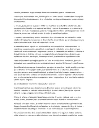 conocido, abriéndose las posibilidades de los descubrimientos y de las colonizaciones.
El telescopio, invención de Galileo, contribuye de una forma decisiva el cambio de la concepción
del mundo. El hombre se da cuenta de la infinitud del mundo y cambia su visión geocentrista por
la heliocentrista.
La pólvora, que supone la revolución militar y la muerte de las costumbres caballerescas. Los
nuevos ejércitos, basados en el poder de la artillería y tácticas de guerra y no en el potencial de
caballería, son mucho más costosos y sólo los reyes pueden mantener ejércitos poderosos, siendo
éste un factor más que explica la perdida de poder de los señores feudales.
La imprenta, de Gütemberg, permite el comienzo de la cultura escrita, que hasta ahora había
estado restringida a los monasterios. Se desarrollan las Universidades, que pronto adquieren una
especial importancia para la secularización de la cultura.
El elemento que más vigorizó a la economía fue el descubrimiento de nuevos mercados y la
creación de nuevas industrias, posibilitado en parte por la caída de los turcos. Se crean ligas
comerciales en los Países Bajos y las primeras colonias. Se crea el mercado de África y concluye el
descubrimiento de América, entrando nuevos productos y metales preciosos. Se comienza a
implantar la industria metalúrgica, relojera y cristalería, que desbancan el predominio textil.
Todos estos cambios tecnológicos poseen una serie de consecuencias económicas, políticas e
ideológicas; pero, especialmente, un cambio profundo de la actitud del hombre frente al mundo.
Con el Renacimiento aparece el naturalismo, que valora la naturaleza y la vida sensible; esto hace
que se dinamice el trabajo para poder gozar posteriormente de la naturaleza. Esta actitud
naturalista aumenta la curiosidad intelectual, la valoración del lujo, los viajes, las exploraciones y
todo lo que represente contacto con lo natural. Se comienza a valorar el paisaje y a humanizar el
arte. La cultura se va haciendo progresivamente laica e independiente de la autoridad eclesiástica
y de los dogmas religiosos.
Las pruebas de este naturalismo y de su cultura laica son:
El cambio de la actitud respecto de la muerte. El sentido laico de la muerte iguala a todos los
hombres. La muerte se suele ver como un castigo, o un final o tránsito, de hay que haya que
activar la energía para gozar lo máximo posible de la vida.
El tema de la fama es la solución laica a la supervivencia. El hombre medieval creía en el otro
mundo; la fama, en cambio, será la forma de sobrevivir tras la muerte en el Renacimiento.
Aparece el tema de la fortuna. El hombre medieval cree en la intencionalidad y providencia de
Dios en el mundo. En el Renacimiento la cultura se descristianiza y aparece las ideas de fortuna y
predeterminación; la suerte guía al hombre y el azar vuelve a ocupar un papel importante.
Hay una valoración ética de la persona. El ideal de la vida no es ya seguir un modelo -como los
sabios helenísticos o los santos del cristianismo-, sino afirmar la propia personalidad y el propio
 
