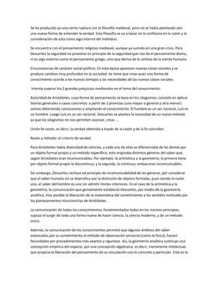 Se ha producido ya una cierta ruptura con la filosofía medieval, pero no se había planteado aún
una nueva forma de entender la verdad. Esta filosofía se va a basar en la confianza en la razón y la
consideración de esta como algo interno del individuo.
Se encuentra con el pensamiento religioso medieval, aunque ya sumido en una gran crisis. Para
Descartes la seguridad no proviene en principio de la seguridad que nos da el pensamiento divino,
ni es algo externo como el pensamiento griego, sino que deriva de la certeza de la mente humana.
Circunstancias de carácter social-político. En esta época aparecen nuevas clases sociales y se
produce cambios muy profundos en la sociedad. Se tiene que crear pues una forma de
conocimiento acorde a los nuevos tiempos y las necesidades de las nuevas clases sociales.
Intenta superar los 2 grandes prejuicios medievales en el tema del conocimiento:
Autoridad de Aristóteles, cuya forma de pensamiento se basa en los silogismos; consiste en aplicar
teorías generales a casos concretos: a partir de 2 premisas (una mayor o general y otra menor)
vamos obteniendo conclusiones y ampliando el conocimiento: El hombre es un ser racional; Luis es
un hombre. Luego Luis es un ser racional. Descartes se plantea la necesidad de un nuevo método
ya que los silogismos no nos permiten avanzar, crear, ...
Unión fe-razón, es decir, la verdad obtenida a través de la razón y de la fe coinciden.
Razón y método: el criterio de verdad.
Para Aristóteles había diversidad de ciencias, y cada una de ellas se diferenciaba de las demás por
un objeto formal propio y un método específico; esto originaba distintos géneros del saber que,
según Aristóteles eran incomunicables. Por ejemplo: la aritmética y la geometría; la primera tiene
por objeto formal propio lo discontinuo; y la segunda, lo continuo; ambas eran incomunicables.
Sin embargo, Descartes rechaza tal principio de incomunicabilidad de los géneros, por considerar
que el saber humano no se diversifica por la distinción de objetos formales, pues siendo la razón
una, el saber del hombre es uno sin admitir límites interiores. En el caso de la aritmética y la
geometría, la comunicación que genialmente estableció Descartes, por medio de la geometría
analítica, hizo posible la liberación de la matemática del sometimiento a los sentidos motivado por
los planteamientos intuicioncitas de Aristóteles.
La comunicación de todos los conocimientos, fundamentados todos en los mismos principios,
supuso el surgir de toda una forma nueva de hacer ciencia, la ciencia moderna, y de un método
único.
Además, la comunicación de los conocimientos permitió que algunos ámbitos del saber
estancados por su sometimiento al método de observación sensorial (como la física), fuesen
fecundados por procedimientos más exactos y rigurosos. Así, la geometría analítica sustituye una
concepción empírica del espacio, por una concepción algebraica, es decir, meramente intelectual,
que propicia la liberación del pensamiento de su vinculación con lo concreto y particular. Esta es la
 