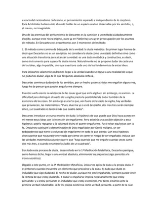 esencia del racionalismo cartesiano, el pensamiento separado e independiente de lo corpóreo.
Para Aristóteles hubiera sido absurdo hablar de un espacio real no observable por los sentidos, o,
al menos, no imaginable.
Una de las premisas del pensamiento de Descartes es la sumisión a un método cuidadosamente
elegido, aunque esto no es original, pues ya en Platón hay una gran preocupación por los asuntos
de método. En Descartes nos encontramos con 3 momentos del método:
1. El método como camino de búsqueda de la verdad: la duda metódica. En primer lugar hemos de
decir que Descartes no es un escéptico, no considera la duda como un estado definitivo sino como
una situación transitoria para alcanzar la verdad: es una duda metódica y constructiva, es decir,
como instrumento para superar la duda misma. Naturalmente no se propone dudar de cada una
de las ideas, algo imposible, sino que cuestiona cada uno de los fundamentos de estas ideas.
Para Descartes solamente podremos llegar a la verdad cuando se llegue a una realidad de la que
no podamos dudar, algo de lo que tengamos absoluta certeza.
Descartes comienza dudando de los sentidos, por un hecho patente: éstos me engañan alguna vez,
luego he de pensar que pueden engañarme siempre.
Cuando sueño siento la existencia de las cosas igual que en la vigilia y, sin embargo, no existen. La
dificultad para distinguir el sueño de la vigilia presta la posibilidad de dudar también de la
existencia de las cosas. Sin embargo es cierto que, aún fuera del estado de vigilia, hay verdades
que prevalecen, las matemáticas: "Pues, duerma yo o esté despierto, dos más tres serán siempre
cinco, y el cuadrado no tendrá más que cuatro lados".
Descartes introduce un nuevo motivo de duda: la hipótesis de que puede que Dios haya puesto en
mi mente estas ideas con la intención de engañarme. Pero existiría una posible objeción a esta
hipótesis: podría repugnar a la voluntad divina el querer engañarme. Para evitar equívocos con la
fe, Descartes sustituye la denominación de Dios engañador por Genio maligno, un ser
todopoderoso que tiene la voluntad de engañarme en todo lo que pienso. Con esta hipótesis
ahora parece que no puedo tener nada por cierto sin correr el riesgo de ser engañado; incluso con
las verdades matemáticas puede ocurrir que "haya querido que me engañe cuantas veces sumo
dos más tres, o cuando enumero los lados de un cuadrado".
Con todo este proceso de duda , desarrollado en la 1ª Meditación Metafísica, Descartes persigue,
como hemos dicho, llegar a una verdad absoluta, eliminando los prejuicios (algo parecido a la
ironía socrática).
Llegado a este punto, en la 2ª Meditación Metafísica, Descartes aplica la duda a la propia duda. Y
es entonces cuando encuentra un elemento que prevalece a la duda. Si dudo que dudo es
indudable que sigo dudando. El hecho de dudar, aunque me esté engañando, siempre puedo tener
la certeza de que estoy dudando. Y dudar o engañarse implica necesariamente que estoy
pensando; y si estoy pensando es indudable que estoy existiendo. Por tanto estamos ante la
primera verdad indubitable, la de mi propia existencia como verdad pensante, a partir de la cual
 