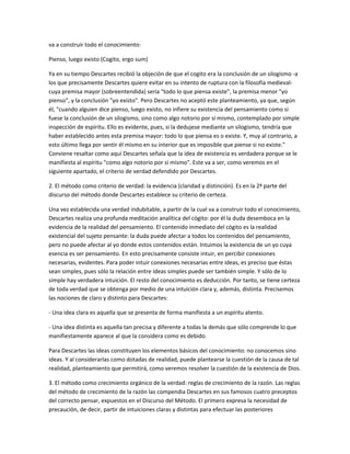 va a construir todo el conocimiento:
Pienso, luego existo (Cogito, ergo sum)
Ya en su tiempo Descartes recibió la objeción de que el cogito era la conclusión de un silogismo -a
los que precisamente Descartes quiere evitar en su intento de ruptura con la filosofía medieval-
cuya premisa mayor (sobreentendida) sería "todo lo que piensa existe", la premisa menor "yo
pienso", y la conclusión "yo existo". Pero Descartes no aceptó este planteamiento, ya que, según
él, "cuando alguien dice pienso, luego existo, no infiere su existencia del pensamiento como si
fuese la conclusión de un silogismo, sino como algo notorio por sí mismo, contemplado por simple
inspección de espíritu. Ello es evidente, pues, si la dedujese mediante un silogismo, tendría que
haber establecido antes esta premisa mayor: todo lo que piensa es o existe. Y, muy al contrario, a
esto último llega por sentir él mismo en su interior que es imposible que piense si no existe."
Conviene resaltar como aquí Descartes señala que la idea de existencia es verdadera porque se le
manifiesta al espíritu "como algo notorio por sí mismo". Este va a ser, como veremos en el
siguiente apartado, el criterio de verdad defendido por Descartes.
2. El método como criterio de verdad: la evidencia (claridad y distinción). Es en la 2ª parte del
discurso del método donde Descartes establece su criterio de certeza.
Una vez establecida una verdad indubitable, a partir de la cual va a construir todo el conocimiento,
Descartes realiza una profunda meditación analítica del cógito: por él la duda desemboca en la
evidencia de la realidad del pensamiento. El contenido inmediato del cógito es la realidad
existencial del sujeto pensante: la duda puede afectar a todos los contenidos del pensamiento,
pero no puede afectar al yo donde estos contenidos están. Intuimos la existencia de un yo cuya
esencia es ser pensamiento. En esto precisamente consiste intuir, en percibir conexiones
necesarias, evidentes. Para poder intuir conexiones necesarias entre ideas, es preciso que éstas
sean simples, pues sólo la relación entre ideas simples puede ser también simple. Y sólo de lo
simple hay verdadera intuición. El resto del conocimiento es deducción. Por tanto, se tiene certeza
de toda verdad que se obtenga por medio de una intuición clara y, además, distinta. Precisemos
las nociones de claro y distinto para Descartes:
- Una idea clara es aquella que se presenta de forma manifiesta a un espíritu atento.
- Una idea distinta es aquella tan precisa y diferente a todas la demás que sólo comprende lo que
manifiestamente aparece al que la considera como es debido.
Para Descartes las ideas constituyen los elementos básicos del conocimiento: no conocemos sino
ideas. Y al considerarlas como dotadas de realidad, puede plantearse la cuestión de la causa de tal
realidad, planteamiento que permitirá, como veremos resolver la cuestión de la existencia de Dios.
3. El método como crecimiento orgánico de la verdad: reglas de crecimiento de la razón. Las reglas
del método de crecimiento de la razón las compendia Descartes en sus famosos cuatro preceptos
del correcto pensar, expuestos en el Discurso del Método. El primero expresa la necesidad de
precaución, de decir, partir de intuiciones claras y distintas para efectuar las posteriores
 