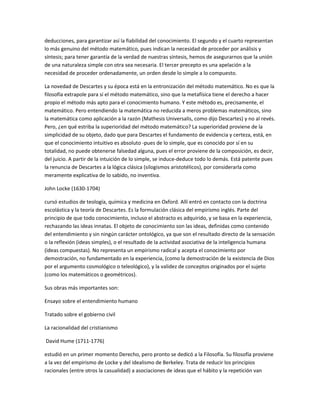deducciones, para garantizar así la fiabilidad del conocimiento. El segundo y el cuarto representan
lo más genuino del método matemático, pues indican la necesidad de proceder por análisis y
síntesis; para tener garantía de la verdad de nuestras síntesis, hemos de asegurarnos que la unión
de una naturaleza simple con otra sea necesaria. El tercer precepto es una apelación a la
necesidad de proceder ordenadamente, un orden desde lo simple a lo compuesto.
La novedad de Descartes y su época está en la entronización del método matemático. No es que la
filosofía extrapole para sí el método matemático, sino que la metafísica tiene el derecho a hacer
propio el método más apto para el conocimiento humano. Y este método es, precisamente, el
matemático. Pero entendiendo la matemática no reducida a meros problemas matemáticos, sino
la matemática como aplicación a la razón (Mathesis Universalis, como dijo Descartes) y no al revés.
Pero, ¿en qué estriba la superioridad del método matemático? La superioridad proviene de la
simplicidad de su objeto, dado que para Descartes el fundamento de evidencia y certeza, está, en
que el conocimiento intuitivo es absoluto -pues de lo simple, que es conocido por sí en su
totalidad, no puede obtenerse falsedad alguna, pues el error proviene de la composición, es decir,
del juicio. A partir de la intuición de lo simple, se induce-deduce todo lo demás. Está patente pues
la renuncia de Descartes a la lógica clásica (silogismos aristotélicos), por considerarla como
meramente explicativa de lo sabido, no inventiva.
John Locke (1630-1704)
cursó estudios de teología, química y medicina en Oxford. Allí entró en contacto con la doctrina
escolástica y la teoría de Descartes. Es la formulación clásica del empirismo inglés. Parte del
principio de que todo conocimiento, incluso el abstracto es adquirido, y se basa en la experiencia,
rechazando las ideas innatas. El objeto de conocimiento son las ideas, definidas como contenido
del entendimiento y sin ningún carácter ontológico, ya que son el resultado directo de la sensación
o la reflexión (ideas simples), o el resultado de la actividad asociativa de la inteligencia humana
(ideas compuestas). No representa un empirismo radical y acepta el conocimiento por
demostración, no fundamentado en la experiencia, (como la demostración de la existencia de Dios
por el argumento cosmológico o teleológico), y la validez de conceptos originados por el sujeto
(como los matemáticos o geométricos).
Sus obras más importantes son:
Ensayo sobre el entendimiento humano
Tratado sobre el gobierno civil
La racionalidad del cristianismo
David Hume (1711-1776)
estudió en un primer momento Derecho, pero pronto se dedicó a la Filosofía. Su filosofía proviene
a la vez del empirismo de Locke y del idealismo de Berkeley. Trata de reducir los principios
racionales (entre otros la casualidad) a asociaciones de ideas que el hábito y la repetición van
 