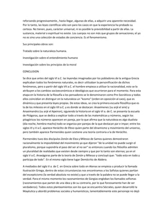reforzando progresivamente., hasta llegar, algunas de ellas, a adquirir una aparente necesidad.
Por lo tanto, las leyes científicas sólo son para los casos en que la experiencia ha probado su
certeza. No tienen, pues, carácter universal, ni es posible la previsibilidad a partir de ellas. La
sustancia, material o espiritual no existe. Los cuerpos no son más que grupos de sensaciones; el yo
no es sino una colección de estados de conciencia. Es el fenomenismo.
Sus principales obras son:
Tratado sobre la naturaleza humana.
Investigación sobre el entendimiento humano
Investigación sobre los principios de la moral
CONCLUSION
Se dice que antes del siglo VI a.C. las leyendas imaginadas por los pobladores de la antigua Grecia
explicaban todos los fenómenos naturales, es decir utilizaban la personificación de dichos
fenómenos, pero a partir del siglo VII a.C. el hombre empieza a utilizar la racionalidad, esto se lo
atribuyen a los cambios socioeconómicos e ideológicos que ocurrieron para el momento. Para esta
etapa en la historia de la filosofía a los pensadores se le denominaron como Pre-Socráticos y todos
ellos coincidían en distinguir en la naturaleza un "kosmo" (orden en oposición al caos), que es
dinámica y que presenta leyes propias. De estas ideas, se crea la primera escuela filosófica que es
la de los milesios en el siglo VII a.C. y es donde se destacan: Anaxímenes (su arjé el aire) y
Anaximandro (su arjé el Apeiron), siguiendo la historia en el siglo VI a. de C. se presenta la escuela
de Pitágoras, que se dedica a explicar todo a través de las matemáticas y números, según los
pitagóricos los números aparecen en pareja, por lo que afirma que la naturaleza es algo dualista
(día-noche, hembra-macho) todo se organiza por parejas de la que destacan par e impar; entre los
siglos VI y V a.C. aparece Heráclito de Efeso quien parte del dinamismo y movimiento del universo,
pero también aparece Parmenides quien sostiene una teoría contraria a la de Heráclito.
Parmenides tuvo dos discípulos Zenón de Elea y Milesso de Samos quienes demostraron
racionalmente la imposibilidad del movimiento ya que dijeron "de la unidad no puede surgir el
pluralismo, porque supondría el paso del ser al no ser" es entonces cuando los filósofos admiten
un pluralidad de realidades que existen desde siempre y que por lo tanto son eternas; ya en el
siglo V a.C. Anaxágoras parte de la teoría de Zenón y Milesso y concluyó que: "todo esta en todo y
participa de todo". En el mismo siglo tiene lugar Demócrito de Abdera.
A mediados del siglo V a. de C. en Grecia sobre todo en Atenas se empieza a producir la llamada
Ilustración Griega, dentro de estas circunstancias nos encontramos a los Sofistas quienes partían
del escepticismo (la verdad absoluta no existe) y que a través de la palabra no se puede llegar a la
verdad. Para el mismo momento los razonamientos de Gorgias engloban los llamados sofismas
(razonamientos que parten de una idea y de su contrario, por lo que forzosamente han de ser
verdaderos). Todos estos planteamientos son los que se encuentra Sócrates, quien desarrolló la
Mayéutica y abordó problemas sociales y humanísticos, lamentablemente este personaje no dejó
 