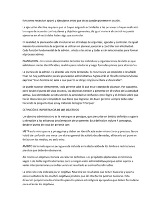 funciones necesitan apoyo y ejecutarse antes que otras puedan ponerse en acción.
La ejecución efectiva requiere que se hayan asignado actividades a las personas o hayan realizado
las suyas de acuerdo con los planes y objetivos generales, de igual manera el control no puede
ejercerse en el vació debe haber algo que controlar.
En realidad, la planeación esta involucrad en el trabajo de organizar, ejecutar y controlar. De igual
manera los elementos de organizar se utilizan en planear, ejecutar y controlar con efectividad.
Cada función fundamental de la admón.. afecta a las otras y todas están relacionadas para formar
el proceso admvo.
PLANEACION.- Un común denominador de todos los individuos y organizaciones de éxito es que
establecen metas identificables, realista pero retadoras y luego formulan planes para alcanzarlas.
La esencia de la admón. Es alcanzar una meta declarada. Si no se busca un propósito o resultado
final, no hay justificación para la planeación administrativa. Siglos atrás el filosofo romano Séneca
expreso "Si un hombre no sabe a que puerto se dirige ningún viento le es favorable".
Se puede razonar ciertamente, todo gerente sabe lo que esta tratando de alcanzar. Por supuesto,
pero desde el punto de vista practico, los objetivos tienden a perderse en el trafico de la actividad
admva. Sus identidades se obscurecen, la actividad se confunde con el logro y el énfasis sobre que
hacer obscurece por completo lo que tiene que lograrse. Un buen gerente siempre debe estar
haciendo la pregunta Que estoy tratando de lograr? Porque?
DEFINICIÓN E IMPORTANCIA DE LOS OBJETIVOS
Un objetivo administrativo es la meta que se persigue, que prescribe un ámbito definido y sugiere
la dirección a los esfuerzos de planeación de un gerente. Esta definición incluye 4 conceptos,
desde el punto de vista del gerente son:
META es la mira que va a perseguirse y deber ser identificada en términos claros y precisos. No se
habrá de confundir una meta con el área general de actividades deseadas, el hacerlo así pone en
énfasis en los medios, no en la mira.
AMBITO de la meta que se persigue esta incluida en la declaración de los limites o restricciones
presitos que deberán observarse.
Así mismo un objetivo connota un carácter definitivo. Los propósitos declarados en términos
vagos o de doble significado tienen poco o ningún valor administrativo porque están sujetos a
varias interpretaciones y con frecuencia el resultado es confusión y disturbio.
La dirección esta indicada por el objetivo. Muestra los resultados que deben buscarse y aparta
esos resultados de los muchos objetivos posibles que de otra forma podrían buscarse. Esta
dirección proporciona los cimientos para los planes estratégicos apropiados que deben formularse
para alcanzar los objetivos.
 