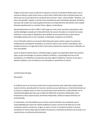 ningún escrito pero lo que se sabe de el es gracias a uno de sus discípulos Platón quien crea su
escuela en Atenas y quien tomó como su arjé el alma, Platón afirma que el hombre posee tres
almas que son las que dominan al cuerpo (el alma racional –razón-, alma irascible –fortaleza-, y el
alma concupiscible –apetito-): de este mismo fundamento parte Aristóteles (discípulo de Platón)
solo que este evalúa mas la parte gubernamental y el comportamiento del hombre ante el poder
llevando paralelamente sus estudios físicos, lógicos y matemáticos.
Aproximadamente en el año 1.300 ó 1.350 surge una crisis social, que lleva nuevamente a otro
cambio ideológico causado por el descubrimiento de nuevos mercados y la creación de nuevas
industrias, ya que surge el capitalismo, pero también en ese momento hay un gran avance
tecnológico puesto que se crea: la brújula, el telescopio, la pólvora y la imprenta.
Ya en la filosofía moderna se encuentra René Descartes quien intenta superar los prejuicios
medievales (la autoridad de Aristóteles y la unión fe-razón) e hizo avances matemáticos, pero
también tenemos en el siglo XVII y XVIII a John Locke y David Hume quienes tratan la filosofía con
mas racionalidad.
Como se observó anteriormente, la filosofía juega un papel muy importante dentro de nuestras
vidas, ya que la tecnología, los avances médicos-científicos, y la psicología que hoy en día
manejamos, se lo debemos a las personas que hace siglos se dedicaron a buscar un por qué, a
plantear hipótesis y con el tiempo las mas acertadas se convertirían en teorías.
contaminacion del agua
Descripción
Es evidente que la no toma de conciencia de muchas personas están alterando y deteriorando
nuestro entorno, perjudicando los recursos naturales ya que toda basura o material de desecho se
la arroja en cualquier parte sin mirar las consecuencias que tendremos, evidenciándose con el
calentamiento global que hace que se altere las diferentes situaciones ambientales como:
temperaturas altas, lluvias escasas, tormentas inesperadas, vientos en épocas distintas a lo
acostumbrado.
Es importante a raíz del problema que se tiene, hacerle entender a los estudiantes que la
responsabilidad para evitar tan nefasto problema es tomar conciencia del daño que se está
causando cuando se contamina, el agua, el suelo, o el aire. Es necesario enseñar a nuestros
estudiantes la manera adecuada de clasificar las basuras y materiales de desecho de acuerdo a sus
características y reutilizarlas eficientemente.
 