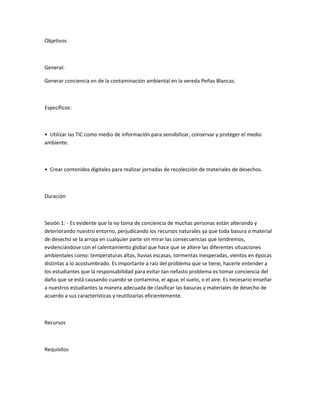 Objetivos
General:
Generar conciencia en de la contaminación ambiental en la vereda Peñas Blancas.
Específicos:
• Utilizar las TIC como medio de información para sensibilizar, conservar y proteger el medio
ambiente.
• Crear contenidos digitales para realizar jornadas de recolección de materiales de desechos.
Duración
Sesión 1: - Es evidente que la no toma de conciencia de muchas personas están alterando y
deteriorando nuestro entorno, perjudicando los recursos naturales ya que toda basura o material
de desecho se la arroja en cualquier parte sin mirar las consecuencias que tendremos,
evidenciándose con el calentamiento global que hace que se altere las diferentes situaciones
ambientales como: temperaturas altas, lluvias escasas, tormentas inesperadas, vientos en épocas
distintas a lo acostumbrado. Es importante a raíz del problema que se tiene, hacerle entender a
los estudiantes que la responsabilidad para evitar tan nefasto problema es tomar conciencia del
daño que se está causando cuando se contamina, el agua, el suelo, o el aire. Es necesario enseñar
a nuestros estudiantes la manera adecuada de clasificar las basuras y materiales de desecho de
acuerdo a sus características y reutilizarlas eficientemente.
Recursos
Requisitos
 