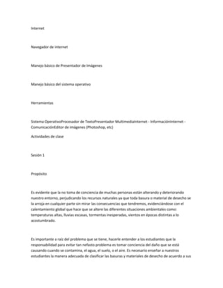Internet
Navegador de internet
Manejo básico de Presentador de Imágenes
Manejo básico del sistema operativo
Herramientas
Sistema OperativoProcesador de TextoPresentador MultimediaInternet - InformaciónInternet -
ComunicaciónEditor de imágenes (Photoshop, etc)
Actividades de clase
Sesión 1
Propósito
Es evidente que la no toma de conciencia de muchas personas están alterando y deteriorando
nuestro entorno, perjudicando los recursos naturales ya que toda basura o material de desecho se
la arroja en cualquier parte sin mirar las consecuencias que tendremos, evidenciándose con el
calentamiento global que hace que se altere las diferentes situaciones ambientales como:
temperaturas altas, lluvias escasas, tormentas inesperadas, vientos en épocas distintas a lo
acostumbrado.
Es importante a raíz del problema que se tiene, hacerle entender a los estudiantes que la
responsabilidad para evitar tan nefasto problema es tomar conciencia del daño que se está
causando cuando se contamina, el agua, el suelo, o el aire. Es necesario enseñar a nuestros
estudiantes la manera adecuada de clasificar las basuras y materiales de desecho de acuerdo a sus
 
