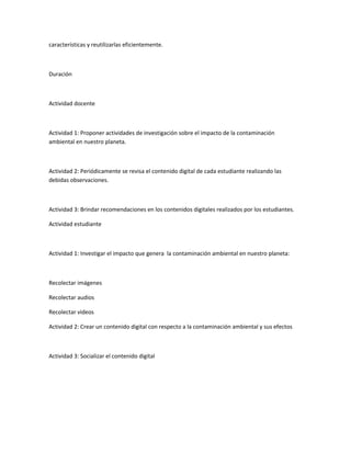 características y reutilizarlas eficientemente.
Duración
Actividad docente
Actividad 1: Proponer actividades de investigación sobre el impacto de la contaminación
ambiental en nuestro planeta.
Actividad 2: Periódicamente se revisa el contenido digital de cada estudiante realizando las
debidas observaciones.
Actividad 3: Brindar recomendaciones en los contenidos digitales realizados por los estudiantes.
Actividad estudiante
Actividad 1: Investigar el impacto que genera la contaminación ambiental en nuestro planeta:
Recolectar imágenes
Recolectar audios
Recolectar videos
Actividad 2: Crear un contenido digital con respecto a la contaminación ambiental y sus efectos
Actividad 3: Socializar el contenido digital
 