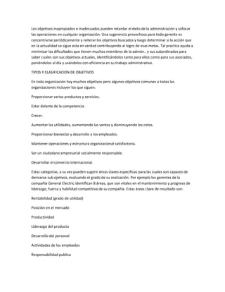 Los objetivos inapropiados e inadecuados pueden retardar el éxito de la administración y sofocar
las operaciones en cualquier organización. Una sugerencia provechosa para todo gerente es
concentrarse periódicamente y reiterar los objetivos buscados y luego determinar si la acción que
en la actualidad se sigue esta en verdad contribuyendo al logro de esas metas. Tal practica ayuda a
minimizar las dificultades que tienen muchos miembros de la admón.. y sus subordinados para
saber cuales son sus objetivos actuales, identificándolos tanto para ellos como para sus asociados,
poniéndolos al día y usándolos con eficiencia en su trabajo administrativo.
TIPOS Y CLASIFICACION DE OBJETIVOS
En toda organización hay muchos objetivos pero algunos objetivos comunes a todas las
organizaciones incluyen los que siguen:
Proporcionar varios productos y servicios.
Estar delante de la competencia.
Crecer.
Aumentar las utilidades, aumentando las ventas y disminuyendo los cotos.
Proporcionar bienestar y desarrollo a los empleados.
Mantener operaciones y estructura organizacional satisfactoria.
Ser un ciudadano empresarial socialmente responsable.
Desarrollar el comercio internacional.
Estas categorías, a su vez pueden sugerir áreas claves especificas para las cuales son capaces de
derivarse sub ojetivos, evaluando el grado de su realización. Por ejemplo los gerentes de la
compañía General Electric identifican 8 áreas, que son vitales en el mantenimiento y progreso de
liderazgo, fuerza y habilidad competitiva de su compañía. Estas áreas clave de resultado son:
Rentabilidad (grado de utilidad)
Posición en el mercado
Productividad
Liderazgo del producto
Desarrollo del personal
Actividades de los empleados
Responsabilidad publica
 