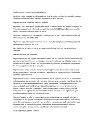 Equilibrio entre los planes a corto y largo plazo
Establecer metas para cada una de estas áreas, llevarlas a cabo y evaluar los resultados logrados
son partes importantes de los esfuerzos administrativos de la compañía.
CLASIFICACION DE OBJETIVOS SEGÚN EL TIEMPO
Objetivos a corto plazo: por lo general se extienden a un año o menos. Por ejemplo el objetivo de
la compañía es alcanzar 3 millones de ventas brutas para el año 2003 y un objetivo personal de
vender 3 nuevos contratos en el mes de marzo.
Objetivos a mediano plazo: Por lo general cubren periodos de 1 a 5 años por ejemplo crecer a 8
oficinas regionales del 2003 al 2008.
Objetivos a largo plazo: se extienden mas allá de 5 años. Por ejemplo buscar establecerse en 10
países extranjeros para el año 2016.
Esta división de las metas es una de las más antiguas clasificaciones y la mas ampliamente
aceptada.
CLASIFICACION DE LOS OBJETIVOS
Objetivos primarios: por lo general están relacionados con una compañía no con un individuo. Por
ejemplo: proporcionar bienes y servicios para el mercado realizando una utilidad al proveer tales
bienes y servicios, se les ofrece a los consumidores lo que desean y se pueden dar recompensas a
los miembros participantes de la compañía.
Objetivos secundarios: Ayudan a realizar los objetivos primarios e identifican las miras para los
esfuerzos destinados a aumentar la eficiencia y la economía en el desempeño del trabajo de los
miembros organizacionales.
Objetivos individuales: Como lo implica su nombre, son los objetivos personales de los miembros
individuales de una organización sobre una base diaria, semanal, mensual o anual. Dependiendo
del punto de vista que se tome se alcanzan siendo subordinados a los objetivos primarios o
secundarios de la organización o haciendo que tales objetivos apoyen en forma realista la
realización de los objetivos individuales. Las necesidades que un individuo intenta satisfacer
trabajando en una organización en las relaciones entre el incentivo de una organización y las
contribuciones individuales son interdependientes.
Objetivos Sociales: se refieren a las metas de una organización para la sociedad, se incluye el
compromiso de dar apoyo al cumplimiento de requerimientos establecidos por la comunidad y
varias dependencias gubernamentales que se refieren a la salud, seguridad, practicas laborales,
reglamentación de precios y contaminación ambiental. Además se incluyen los objetivos
orientados a aplicar el mejoramiento social, físico y cultural de la comunidad.
OBJETIVOS EFECTIVOS POR ESCRITO.
 