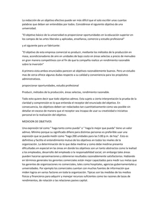 La redacción de un objetivo efectivo puede ser más difícil que el solo escribir unas cuantas
palabras que deban ser entendidas por todos. Considérese el siguiente objetivo de una
universidad.
"El objetivo básico de la universidad es proporcionar oportunidades en la educación superior en
los campos de las artes liberales y aplicadas, enseñanza, comercio y estudio profesional"
y el siguiente para un fabricante:
"El objetivo de esta empresa comercial es producir, mediante los métodos de la producción en
masa, acondicionadores de aire en unidades de bajo costo en áreas selectas a precio de menudeo
en gran manera competitivos con el fin de que la compañía realice un rendimiento razonable
sobre la inversión"
A primera vista ambos enunciados parecen sé objetivos razonablemente buenos. Pero un estudio
mas de cerca ofrece algunas dudas respecto a su calidad y conveniencia para los propósitos
administrativos.
proporcionar oportunidades, estudio profesional
Producir, métodos de la producción, áreas selectas, rendimiento razonable.
Todo esto quiere decir que todo objetivo admvo. Esta sujeto a cierta interpretación la prueba de la
claridad y comprensión es lo que entienda el receptor del enunciado del objetivo. En
consecuencia, los objetivos deben ser redactados tan cuantitativamente como sea posible sin
detallar en exceso de manera que el receptor sea incapaz de usar su creatividad e iniciativa
personal en la realización del objetivo.
MEDICION DE OBJETIVOS
Una expresión tal como " haga tanto como pueda" o " haga lo mejor que pueda" tiene un valor
admvo. Mínimo porque su significado difiere para distintas personas es preferible usar una
expresión que se pueda medir como "haga 200 unidades para las 5:00 p.m. de hoy". Esto es
definitivo y facilita el entendimiento mutuo de los objetivos en todos los niveles de la
organización. La determinación de lo que deba medirse y como debe medirse presenta
dificultades en especial en las áreas en donde los objetivos son un tanto abstractos como la lealtad
a los empleados, desarrollo del empleado o la responsabilidad social, sin embargo tales áreas
pueden hacerse aproximaciones y obtenerse resultados razonablemente satisfactorios. Hablando
en términos generales los gerentes comerciales están mejor capacitados para medir sus metas que
los gerentes de organizaciones no comerciales, tales como hospitales, agencias gubernamentales y
universidades. Por ejemplo los comerciales cuentan con muchas fuentes de información que
miden logros en varios factores en toda la organización. Típicas son las medidas de los medios
físicos y financieros para adquirir y manejar recursos suficientes como las razones de tazas de
rendimientos, de rotación o las relaciones pasivo capital.
 