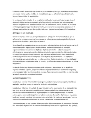 Las medidas de la producción que incluye la utilización de maquinas y la productividad laboral son
comunes lo mismo que las medidas de mercadotecnia que se refieren a la penetración de las
ventas y la efectividad de la publicidad.
En contraste el administrador de un hospital tiene dificultad para medir lo que proporciona el
hospital (cuidado satisfactorio para el cliente) sin embargo los factores que contribuyen a la
atención hospitalaria son medibles como el costo de la habitación por día, numero de visitas de
servicio y días paciente por tipo de enfermedad, aunque no tan exactas como es de desear, el
enfoque puede utilizarse para dar medidas útiles para los objetivos de la atención hospitalaria.
JERARQUIA DE LOS OBJETIVOS
Para toda empresa existe una jerarquía de objetivos. Esta puede abarcar los objetivos que se
refieren a las empresas en general como las que se relacionan con los deseos de los clientes al
igual que con él publico y la sociedad en general.
Sin embargo la jerarquía contiene mas comúnmente solo los objetivos dentro de la empresa. En el
nivel superior de la organización y proporcionando el objetivo para todos los esfuerzos
organizacionales se encuentran el objetivo u objetivos principales – subordinados, pero
definitivamente relacionados con los objetivos principales se encuentran los objetivos derivados
incluyendo los objetivos departamentales que fijan la recta de segmentos particulares de las
unidades organizacionales de la empresa. Estos objetivos departamentales a su vez tienen
objetivos de grupo subordinados que en subsecuencia se dividen en objetivos de la unidad y por
ultimo en objetivos individuales. La fig. 63 muestra los diferentes niveles de los objetivos en forma
diagramatica.
La realización de cada objetivo subsidiario debe contribuir a la realización de su respectivo
objetivo inmediato superior, proporcionando así un patrón de objetivos totalmente integrado y
armonioso para todos los miembros de la empresa. Para una máxima efectividad un objetivo debe
ser significativo y oportuno para el individuo.
GUIAS PARA LOS OBJETIVOS
Los objetivos admvos. Deben instituirse con gran cuidado, tienen una mejor oportunidad de ser
realizados cuando se toman en cuenta las siguientes orientaciones:
Los objetivos deben ser el resultado de la participación de los responsables de su realización. Los
que están cerca de la situación probablemente conocen mejor lo que puede realizarse. Las
personas que ayudan a formular los objetivos tienen un fuerte compromiso por alcanzarlos.
Además ganan la sensación de pertenecer y de importancia. Cuando los objetivos son impuestos
por la alta gerencia cuando se enfrenta una crisis seria, habrá de explicarse la razón para esto y el
subordinado debe tener oportunidad de ayudar a determinar el objetivo expresado.
Todos los objetivos en una empresa deben apoyar los objetivos generales de la empresa. Dicho de
otra manera los objetivos han de ser mutuamente congruentes en una organización. Por ejemplo,
 