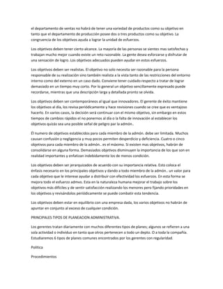 el departamento de ventas no habrá de tener una variedad de productos como su objetivo en
tanto que el departamento de producción posee dos o tres productos como su objetivo. La
congruencia de los objetivos ayuda a lograr la unidad de esfuerzos.
Los objetivos deben tener cierto alcance. La mayoría de las personas se sientes mas satisfechas y
trabajan mucho mejor cuando existe un reto razonable. La gente desea esforzarse y disfrutar de
una sensación de logro. Los objetivos adecuados pueden ayudar en estos esfuerzos.
Los objetivos deben ser realistas. El objetivo no solo necesita ser razonable para la persona
responsable de su realización sino también realista a la vista tanto de las restricciones del entorno
interno como del externo en un caso dado. Conviene tener cuidado respecto a tratar de lograr
demasiado en un tiempo muy corto. Por lo general un objetivo sencillamente expresado puede
recordarse, mientras que una descripción larga y detallada pronto se olvida.
Los objetivos deben ser contemporáneos al igual que innovadores. El gerente de éxito mantiene
los objetivos al día, los revisa periódicamente y hace revisiones cuando se cree que es ventajoso
hacerlo. En varios casos, la decisión será continuar con el mismo objetivo, sin embargo en estos
tiempos de cambios rápidos el no ponernos al día o la falta de innovación al establecer los
objetivos quizás sea una posible señal de peligro par la admón..
Él numero de objetivos establecidos para cada miembro de la admón. debe ser limitada. Muchos
causan confusión y negligencia y muy pocos permiten desperdicio y deficiencia. Cuatro o cinco
objetivos para cada miembro de la admón.. es el máximo. Si existen mas objetivos, habrán de
consolidarse en alguna forma. Demasiados objetivos disminuyen la importancia de los que son en
realidad importantes y enfatizan indebidamente los de menos condición.
Los objetivos deben ser jerarquizados de acuerdo con su importancia relativa. Esto coloca el
énfasis necesario en los principales objetivos y dando a todo miembro de la admón.. un valor para
cada objetivo que le interese ayudar a distribuir con efectividad los esfuerzos. En esta forma se
mejora todo el esfuerzo admvo. Esta en la naturaleza humana mejorar el trabajo sobre los
objetivos más difíciles y de sentir satisfacción realizando los menores pero fijando prioridades en
los objetivos y revisándolos periódicamente se puede combatir esta tendencia.
Los objetivos deben estar en equilibrio con una empresa dada, los varios objetivos no habrán de
apuntar en conjunto al exceso de cualquier condición.
PRINCIPALES TIPOS DE PLANEACION ADMINISTRATIVA.
Los gerentes tratan diariamente con muchos diferentes tipos de planes; algunos se refieren a una
sola actividad o individuo en tanto que otros pertenecen a todo un depto. O a toda la compañía.
Estudiaremos 6 tipos de planes comunes encontrados por los gerentes con regularidad.
Política
Procedimientos
 