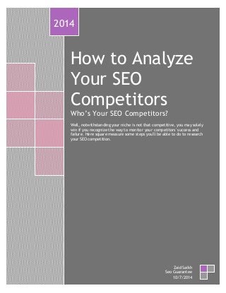 How to Analyze
Your SEO
Competitors
Who’s Your SEO Competitors?
Well, notwithstanding your niche is not that competitive, you may solely
win if you recognize the way to monitor your competitors' success and
failure. Here square measure some steps you'll be able to do to research
your SEO competition.
2014
Zaid Saikh
Seo Guarantee
10/7/2014
 