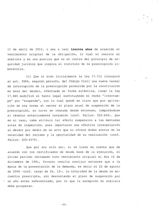 11 de abril de 2012, o sea a casi treinta años de acaecido el 
vencimiento original de la obligación, 10 cual no resiste el 
análisis y es una postura que va en contra del principio de se-guridad 
jurídica que inspira el instituto de la prescripción li-beratoria. 
11) Que si bien inicialmente la ley 17.711 incorporó 
al arto 3986, segundo párrafo, del Código Civil una nueva causal 
de interrupción de la prescripción producida por la constitución 
en mora del deudor, efe~tuada en forma auténtica, luego la ley 
17.940 modificó el texto legal sustituyendo el verbo "interrum-pe" 
por "suspende", con lo cual quedó en claro que por aplica-ción 
de esa norma al vencer el plazo anual de suspensión de la 
prescripción, su curso se reanuda desde entonces, computándose 
el término anteriormente consumido (conf. Fallos: 325:444). Que 
en el caso, cabe atribuir tal efecto suspensivo a las mentadas 
actas de inspección, pues importaron una efectiva interpelación 
al deudor por medio de un acto que no ofrece dudas acerca de la 
veracidad del reclamo y la oportunidad de su realización (conf. 
Fallos: 329: 4379) . 
Que por ser ello así, si se tiene en cuenta que de 
acuerdo con los certificados de deuda base de la ejecución, el 
último período reclamado tuvo vencimiento original el día 15 de 
diciembre de 1991, forzoso resulta concluir entonces que a la 
época de la presentación de la demanda, es decir el 22 de agosto 
de 2006 -conf. cargo de fs. 13-, la totalidad de la deuda se en-cuentra 
prescripta, aún descontando el plazo de suspensión por 
un año antes referenciado, por lo que la excepción en análisis 
debe prosperar. 
-6- 
 