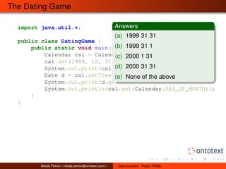 The Dating Game 
import java.util.*; 
public class DatingGame { 
Answers 
(a) 1999 31 31 
(b) 1999 31 1 
(c) 2000 1 31 
(d) 2000 31 31 
(e) None of the above 
public static void main(String[] args) { 
Calendar cal = Calendar.getInstance(); 
cal.set(1999, 12, 31); // Year, Month, Day 
System.out.print(cal.get(Calendar.YEAR) + " "); 
Date d = cal.getTime(); 
System.out.print(d.getDay() + " "); 
System.out.println(cal.get(Calendar.DAY_OF_MONTH)); 
} 
} 
Nikola Petrov<nikola.petrov@ontotext.com> Java puzzlers - Traps, Pitfalls 
 