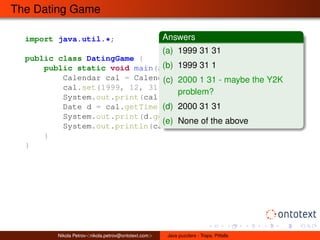 The Dating Game 
import java.util.*; 
public class DatingGame { 
Answers 
(a) 1999 31 31 
(b) 1999 31 1 
(c) 2000 1 31 - maybe the Y2K 
public static void main(String[] args) { 
Calendar cal = Calendar.getInstance(); 
cal.set(1999, 12, 31); // Year, Month, Day 
System.out.print(cal.get(Calendar.YEAR) + " "); 
Date d = cal.getTime(); 
System.out.print(d.getDay() + " "); 
System.out.println(cal.get(Calendar.DAY_OF_MONTH)); 
} 
} 
problem? 
(d) 2000 31 31 
(e) None of the above 
Nikola Petrov<nikola.petrov@ontotext.com> Java puzzlers - Traps, Pitfalls 
 