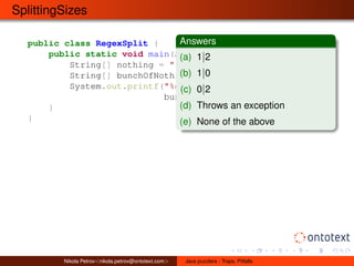 SplittingSizes 
public class RegexSplit { 
Answers 
(a) 1j2 
(b) 1j0 
(c) 0j2 
(d) Throws an exception 
(e) None of the above 
public static void main(String[] args) { 
String[] nothing = "".split(":"); 
String[] bunchOfNothing = ":".split(":"); 
System.out.printf("%d|%d%n", nothing.length, 
bunchOfNothing.length); 
} 
} 
Nikola Petrov<nikola.petrov@ontotext.com> Java puzzlers - Traps, Pitfalls 
 
