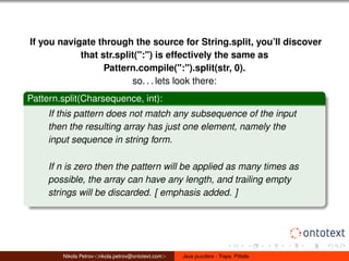 If you navigate through the source for String.split, you’ll discover 
that str.split(":") is effectively the same as 
Pattern.compile(":").split(str, 0). 
so. . . lets look there: 
Pattern.split(Charsequence, int): 
If this pattern does not match any subsequence of the input 
then the resulting array has just one element, namely the 
input sequence in string form. 
If n is zero then the pattern will be applied as many times as 
possible, the array can have any length, and trailing empty 
strings will be discarded. [ emphasis added. ] 
Nikola Petrov<nikola.petrov@ontotext.com> Java puzzlers - Traps, Pitfalls 
 
