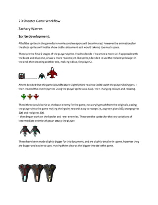 2D Shooter Game Workflow 
Zachary Warren 
Sprite development. 
All of the sprites in the game for enemies and weapons will be animated, however the animations for 
the ships sprites will not be show on this document as it would take up too much space. 
These are the final 2 stages of the players sprite. I had to decide if I wanted a more sci -fi approach with 
the black and blue one, or use a more realistic jet-like sprite, I decided to use the red and yellow jet in 
the end, then creating another one, making it blue, for player 2. 
------------- > / 
After I decided that the game would feature slightly more realistic sprites with the players being jets, I 
then created the enemy sprites using the player sprites as a base, then changing colours and resizing. 
These three would serve as the base-enemy for the game, not varying much from the originals, easing 
the players into the game making their point rewards easy to recognize, as green gives 100, orange gives 
200 and red gives 300. 
I then began work on the harder and rarer enemies. These are the sprites for the two variations of 
intermediate enemies that can attack the player. 
These have been made slightly bigger for this document, and are slightly smaller in-game, however they 
are bigger and easier to spot, making them clear as the bigger threats in the game. 
 
