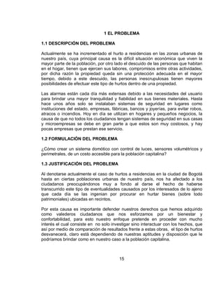 1 EL PROBLEMA 
15 
1.1 DESCRIPCIÓN DEL PROBLEMA 
Actualmente se ha incrementado el hurto a residencias en las zonas urbanas de 
nuestro país, cuya principal causa es la difícil situación económica que viven la 
mayor parte de la población, por otro lado el descuido de las personas que habitan 
en el hogar, tienen que ejercen sus labores, compromisos entre otras actividades, 
por dicha razón la propiedad queda sin una protección adecuada en el mayor 
tiempo, debido a este descuido, las personas inescrupulosas tienen mayores 
posibilidades de efectuar este tipo de hurtos dentro de una propiedad. 
Las alarmas están cada día más extensas debido a las necesidades del usuario 
para brindar una mayor tranquilidad y fiabilidad en sus bienes materiales. Hasta 
hace unos años solo se instalaban sistemas de seguridad en lugares como 
instituciones del estado, empresas, fábricas, bancos y joyerías, para evitar robos, 
atracos o incendios. Hoy en día se utilizan en hogares y pequeños negocios, la 
causa de que no todos los ciudadanos tengan sistemas de seguridad en sus casas 
y microempresas se debe en gran parte a que estos son muy costosos, y hay 
pocas empresas que prestan ese servicio. 
1.2 FORMULACIÓN DEL PROBLEMA 
¿Cómo crear un sistema domótico con control de luces, sensores volumétricos y 
perimetrales, de un costo accesible para la población capitalina? 
1.3 JUSTIFICACIÓN DEL PROBLEMA 
Al denotarse actualmente el caso de hurtos a residencias en la ciudad de Bogotá 
hasta en ciertas poblaciones urbanas de nuestro país, nos ha afectado a los 
ciudadanos preocupándonos muy a fondo al darse el hecho de haberse 
transcurrido este tipo de eventualidades causados por los interesados de lo ajeno 
que cada día se las ingenian por procurar en hurtar bienes (sobre todo 
patrimoniales) ubicadas en recintos. 
Por esta causa es importante defender nuestros derechos que hemos adquirido 
como valederos ciudadanos que nos esforzamos por un bienestar y 
confortabilidad, para esto nuestro enfoque pretende en proceder con mucho 
interés el cual consiste en no solo investigar sino interactuar con los hechos, que 
así por medio de comparación de resultados frente a estas obras, el tipo de hurtos 
desvanecerá, claro está dependiendo de nuestras aptitudes y disposición que le 
podríamos brindar como en nuestro caso a la población capitalina. 
 