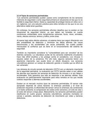 2.3.4 Tipos de sensores perimetrales 
“Los sensores perimetrales pueden usarse como complemento de los sensores 
interiores de seguridad o como seguridad primaria en situaciones en las que no es 
factible la seguridad interior. Dada su capacidad de proteger bienes en sitios con o 
sin vigilancia, son una solución práctica para sitios remotos en los que no es una 
alternativa viable tener guardias. 
Sin embargo, los sensores perimetrales afrontan desafíos que no existen en las 
situaciones de seguridad interior, ya que deben ser tomadas en cuenta 
condiciones ambientales como temperaturas extremas, lluvia, nieve, animales, 
viento, efectos sísmicos, terreno y tráfico, entre otras. 
Al operar bajo estos efectos adversos, el sistema tiene que seguir ofreciendo una 
alta probabilidad de detección y minimizar las falsas alarmas (de causa 
desconocida) y las accidentales (de causa ambiental), las cuales pueden 
menoscabar la confianza que se tiene en el funcionamiento del sistema de 
seguridad. 
También es importante considerar la "vulnerabilidad para ser vencidos" de los 
distintos sensores. La naturaleza oculta de los sensores totalmente encubiertos 
hace más difícil eludirlos y los protege contra el vandalismo. Los intrusos ni 
siquiera saben de su presencia. Por otro lado, algunos sensores tienen una 
apariencia imponente, que puede tener un efecto disuasivo. Los sensores 
volumétricos generan un campo de detección grande e invisible que es difícil de 
ser vulnerado. 
Las cámaras de circuito cerrado de televisión (CCTV) son un elemento importante 
de la seguridad perimetral. La evaluación por CCTV permite saber si son válidas 
las alarmas que reportan los sensores de detección de intrusos o si son falsas o 
accidentales. Esto garantiza que sólo se responda a las alarmas válidas. Esta 
evaluación es particularmente importante para sitios remotos en los que resulta 
costoso responder a alarmas accidentales. 
Existen en el mercado muchos tipos de sensores perimetrales. El sensor más 
apropiado depende de varios factores: la amenaza percibida y el nivel de 
protección requerido, la efectividad del sensor versus la amenaza, las condiciones 
y el medio ambiente, la comparación de costos entre sensores y el ciclo de vida o 
el costo del sensor a largo plazo. Básicamente, los sensores perimetrales pueden 
clasificarse en cuatro grupos: sensores volumétricos, sensores montados en 
cercas o paredes, sensores de detección de movimiento por video y barreras 
detectoras. 
26 
 