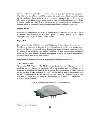 son los más recomendables para su uso, ya que son zonas de ocupación 
intermitente y por ello susceptibles a dejar las luces encendidas a nuestro paso, 
con la instalación de un detector de presencia nos aseguramos que las luces tan 
sólo estén encendidas cuando sea necesario (dependiendo del caso pueden llegar 
a ahorrar hasta un 20%). Por el contrario, no se recomienda su instalación en 
lugares donde la ocupación sea continua como oficinas, salas de estar, etc. 
28 
Funcionalidad 
Instalado en sistemas de iluminación nos aportan comodidad ya que las luces se 
encienden automáticamente a nuestro paso sin tener que accionar ningún 
interruptor y se apagan cuando no nos detecta. 
Seguridad 
Son componentes habituales de casi todas las instalaciones de seguridad su 
función es la siguiente, al detectar presencia envían una señal a la sirena para que 
se active. Existen el mercado unos dispositivos que al detectar presencia emiten 
un sonido o alarma. Son muy fáciles de utilizar ya que no necesitan instalación 
eléctrica. Muy utilizados en locales comerciales o como elementos adicionales a 
los sistemas de alarma convencionales”5 
Para este tipo de sensores lo más empleados fundamentalmente son: 
2.3.3.1 Sensor PIR 
“El sensor PIR “Pasive Infra Red” es un dispositivo piroeléctrico que mide 
cambios en los niveles de radiación infrarroja emitida por los objetos a su 
alrededor a una distancia máxima de 6 metros. Como respuesta al movimiento, el 
sensor cambia el nivel lógico de un “pin”, por lo cual su uso es extremadamente 
simple. Adicionalmente es un sensor de bajo costo y reducido tamaño muy 
utilizado en sistemas de alarma, iluminación controlada por movimiento y 
aplicaciones de robótica. 
Figura 04 Diseño físico de un detector de movimiento PIR 
5http://www.coati.es/brico7.asp 
 