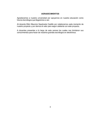AGRADECIMIENTOS 
Agradecemos a nuestra universidad por apoyarnos en nuestra educación como 
futuros tecnólogos que llegaremos a ser. 
Al docente Elkin Mauricio Sepúlveda Castillo por colaborarnos cada momento de 
nuestro proyecto y por darnos el valor para seguir adelante con este proyecto. 
A docentes presentes a lo largo de esta carrera los cuales nos brindaron sus 
conocimientos para hacer de nosotros grandes tecnólogos en electrónica. 
3 
 